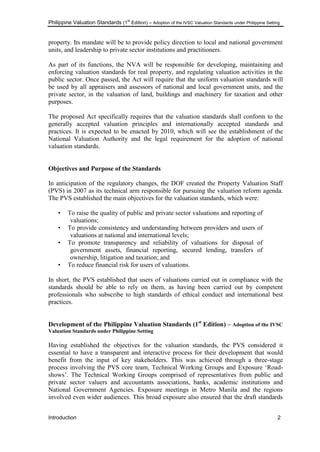 Philippine Valuation Standards (1
st
Edition) – Adoption of the IVSC Valuation Standards under Philippine Setting
Introduction 2
property. Its mandate will be to provide policy direction to local and national government
units, and leadership to private sector institutions and practitioners.
As part of its functions, the NVA will be responsible for developing, maintaining and
enforcing valuation standards for real property, and regulating valuation activities in the
public sector. Once passed, the Act will require that the uniform valuation standards will
be used by all appraisers and assessors of national and local government units, and the
private sector, in the valuation of land, buildings and machinery for taxation and other
purposes.
The proposed Act specifically requires that the valuation standards shall conform to the
generally accepted valuation principles and internationally accepted standards and
practices. It is expected to be enacted by 2010, which will see the establishment of the
National Valuation Authority and the legal requirement for the adoption of national
valuation standards.
Objectives and Purpose of the Standards
In anticipation of the regulatory changes, the DOF created the Property Valuation Staff
(PVS) in 2007 as its technical arm responsible for pursuing the valuation reform agenda.
The PVS established the main objectives for the valuation standards, which were:
• To raise the quality of public and private sector valuations and reporting of
valuations;
• To provide consistency and understanding between providers and users of
valuations at national and international levels;
• To promote transparency and reliability of valuations for disposal of
government assets, financial reporting, secured lending, transfers of
ownership, litigation and taxation; and
• To reduce financial risk for users of valuations.
In short, the PVS established that users of valuations carried out in compliance with the
standards should be able to rely on them, as having been carried out by competent
professionals who subscribe to high standards of ethical conduct and international best
practices.
Development of the Philippine Valuation Standards (1st
Edition) – Adoption of the IVSC
Valuation Standards under Philippine Setting
Having established the objectives for the valuation standards, the PVS considered it
essential to have a transparent and interactive process for their development that would
benefit from the input of key stakeholders. This was achieved through a three-stage
process involving the PVS core team, Technical Working Groups and Exposure ‗Road-
shows‘. The Technical Working Groups comprised of representatives from public and
private sector valuers and accountants associations, banks, academic institutions and
National Government Agencies. Exposure meetings in Metro Manila and the regions
involved even wider audiences. This broad exposure also ensured that the draft standards
 