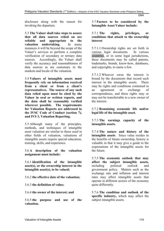 Philippine Valuation Standards (1
st
Edition) – Adoption of the IVSC Valuation Standards under Philippine Setting
GN4
Valuation of Intangible Assets 119
disclosure along with the reason for
invoking the departure.
5.3 The Valuer shall take steps to assure
that all data sources relied on are
reliable and appropriate to the
valuation undertaking. In many
instances it will be beyond the scope of the
Valuer‘s services to perform a complete
verification of secondary or tertiary data
sources. Accordingly, the Valuer shall
verify the accuracy and reasonableness of
data sources as are customary in the
markets and locale of the valuation.
5.4 Valuers of intangible assets must
frequently rely on information received
from a client or from a client‟s
representatives. The source of any such
data relied upon must be cited by the
Valuer in oral or written reports, and
the data shall be reasonably verified
wherever possible. The requirements
for Valuation Reports are addressed in
the IVSC Code of Conduct (section 7),
and IVS 3, Valuation Reporting.
5.5 Although many of the principles,
methods, and techniques of intangible
asset valuation are similar to those used in
other fields of valuation, valuations of
intangible assets require special education,
training, skills, and experience.
5.6 A description of the valuation
assignment must include:
5.6.1 identification of the intangible
asset(s), or the ownership interest in the
intangible asset(s), to be valued;
5.6.2 the effective date of the valuation;
5.6.3 the definition of value;
5.6.4 the owner of the interest; and
5.6.5 the purpose and use of the
valuation.
5.7 Factors to be considered by the
Intangible Asset Valuer include:
5.7.1 The rights, privileges, or
conditions that attach to the ownership
interest
5.7.1.1 Ownership rights are set forth in
various legal documents. In various
countries, or in some legal jurisdictions,
these documents may be called patents,
trademarks, brands, know-how, databases,
and copyrights, to name a few.
5.7.1.2 Whoever owns the interest is
bound by the documents that record such
interest in the intangible assets. There
may be rights and conditions contained in
an agreement or exchange of
correspondence, and these rights may or
may not be transferrable to a new owner of
the interest.
5.7.2 Remaining economic life and/or
legal life of the intangible asset.
5.7.3 The earnings capacity of the
intangible assets.
5.7.4 The nature and history of the
intangible assets. Since value resides in
the benefits of future ownership, history is
valuable in that it may give a guide to the
expectations of the intangible assets for
the future.
5.7.5 The economic outlook that may
affect the subject intangible assets,
including political outlook and
government policy. Matters such as the
exchange rate and inflation and interest
rates may affect intangible assets that
operate in different sectors of the economy
quite differently.
5.7.6 The condition and outlook of the
specific industry, which may affect the
subject intangible assets.
 