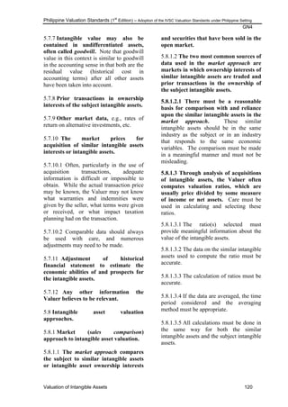Philippine Valuation Standards (1
st
Edition) – Adoption of the IVSC Valuation Standards under Philippine Setting
GN4
Valuation of Intangible Assets 120
5.7.7 Intangible value may also be
contained in undifferentiated assets,
often called goodwill. Note that goodwill
value in this context is similar to goodwill
in the accounting sense in that both are the
residual value (historical cost in
accounting terms) after all other assets
have been taken into account.
5.7.8 Prior transactions in ownership
interests of the subject intangible assets.
5.7.9 Other market data, e.g., rates of
return on alternative investments, etc.
5.7.10 The market prices for
acquisition of similar intangible assets
interests or intangible assets.
5.7.10.1 Often, particularly in the use of
acquisition transactions, adequate
information is difficult or impossible to
obtain. While the actual transaction price
may be known, the Valuer may not know
what warranties and indemnities were
given by the seller, what terms were given
or received, or what impact taxation
planning had on the transaction.
5.7.10.2 Comparable data should always
be used with care, and numerous
adjustments may need to be made.
5.7.11 Adjustment of historical
financial statement to estimate the
economic abilities of and prospects for
the intangible assets.
5.7.12 Any other information the
Valuer believes to be relevant.
5.8 Intangible asset valuation
approaches.
5.8.1 Market (sales comparison)
approach to intangible asset valuation.
5.8.1.1 The market approach compares
the subject to similar intangible assets
or intangible asset ownership interests
and securities that have been sold in the
open market.
5.8.1.2 The two most common sources of
data used in the market approach are
markets in which ownership interests of
similar intangible assets are traded and
prior transactions in the ownership of
the subject intangible assets.
5.8.1.2.1 There must be a reasonable
basis for comparison with and reliance
upon the similar intangible assets in the
market approach. These similar
intangible assets should be in the same
industry as the subject or in an industry
that responds to the same economic
variables. The comparison must be made
in a meaningful manner and must not be
misleading.
5.8.1.3 Through analysis of acquisitions
of intangible assets, the Valuer often
computes valuation ratios, which are
usually price divided by some measure
of income or net assets. Care must be
used in calculating and selecting these
ratios.
5.8.1.3.1 The ratio(s) selected must
provide meaningful information about the
value of the intangible assets.
5.8.1.3.2 The data on the similar intangible
assets used to compute the ratio must be
accurate.
5.8.1.3.3 The calculation of ratios must be
accurate.
5.8.1.3.4 If the data are averaged, the time
period considered and the averaging
method must be appropriate.
5.8.1.3.5 All calculations must be done in
the same way for both the similar
intangible assets and the subject intangible
assets.
 