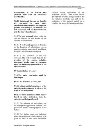 Philippine Valuation Standards (1
st
Edition) – Adoption of the IVSC Valuation Standards under Philippine Setting
GN4
Valuation of Intangible Assets 122
transactions) or an interest rate
(derived from data on alternative
investments).
5.8.2.2 Anticipated income or benefits
are converted to value using
calculations that consider the expected
growth and timing of the benefits, the
risk associated with the benefit stream,
and the time value of money.
5.8.3 The cost approach, often called the
cost to recreate, is also known as the
adjusted asset approach.
5.8.3.1 A cost-based approach is founded
on the Principle of substitution, i.e., an
asset is worth no more than it would cost
to replace all of its constituent parts.
5.8.3.2 In the execution of the cost
approach, the cost of each item in the
creation of the assets, including
developer‟s profit, must be estimated
using the knowledge possessed as of the
valuation date.
5.9 Reconciliation processes
5.9.1 The value conclusion shall be
based upon
5.9.1.1 the definition of value, and
5.9.1.2 all relevant information as of the
valuation date necessary in view of the
scope of the assignment.
5.9.2 The value conclusion shall also be
based on value indications from the
valuation methods performed.
5.9.2.1 The selection of and reliance on
the appropriate approaches, methods, and
procedures depend on the judgment of the
Valuer.
5.9.2.2 The Valuer must use judgment
when determining the relative weight to be
given to each of the value indications
derived during application of the
Valuation Process. The Valuer should
provide the rationale and justification for
the valuation methods used and for the
weighting of the methods relied on in
reaching the reconciled value conclusion.
 