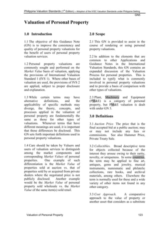 Philippine Valuation Standards (1
st
Edition) – Adoption of the IVSC Valuation Standards under Philippine Setting
GN5
Valuation of Personal Property 123
Valuation of Personal Property
1.0 Introduction
1.1 The objective of this Guidance Note
(GN) is to improve the consistency and
quality of personal property valuations for
the benefit of users of personal property
valuation services.
1.2 Personal property valuations are
commonly sought and performed on the
Market Value basis of valuation, applying
the provisions of International Valuation
Standard 1 (IVS 1). Where other bases of
valuation are used, the provisions of IVS 2
are applied, subject to proper disclosure
and explanation.
1.3 While certain terms may have
alternative definitions, and the
applicability of specific methods may
diverge, the theory, concepts, and
processes applied in the valuation of
personal property are fundamentally the
same as those for other types of
valuations. Whenever terms that have
different meanings are used, it is important
that those differences be disclosed. This
GN sets forth important definitions used in
personal property valuations.
1.4 Care should be taken by Valuers and
users of valuation services to distinguish
among the market components and
corresponding Market Values of personal
properties. One example of such
differentiation is the Market Value of
properties sold at auction vs. that of
properties sold by or acquired from private
dealers where the negotiated price is not
publicly disclosed. Another example
would be the Market Value of personal
property sold wholesale vs. the Market
Value of the same item(s) sold retail.
2.0 Scope
2.1 This GN is provided to assist in the
course of rendering or using personal
property valuations.
2.2 In addition to the elements that are
common to other Applications and
Guidance Notes in the International
Valuation Standards, this GN contains an
expanded discussion of the Valuation
Process for personal properties. This is
included to typify what is commonly
involved in personal property valuations
and to provide a basis of comparison with
other types of valuations.
2.3 Plant, Machinery and Equipment
(PM&E) is a category of personal
property, but PM&E valuation is dealt
with under GN 3.
3.0 Definitions
3.1 Auction Price. The price that is the
final accepted bid at a public auction; may
or may not include any fees or
commissions. See also Hammer Price,
Private Treaty Sale.
3.2 Collectibles. Broad descriptive term
for objects collected because of the
interest they arouse owing to their rarity,
novelty, or uniqueness. In some countries,
the term may be applied to fine art,
antiques, gems and jewelry, musical
instruments, numismatic and philatelic
collections, rare books, and archival
materials, among others. Elsewhere the
term is normally used for these and a wide
variety of other items not found in any
other category.
3.3 Cost Approach. A comparative
approach to the value of property or
another asset that considers as a substitute
 