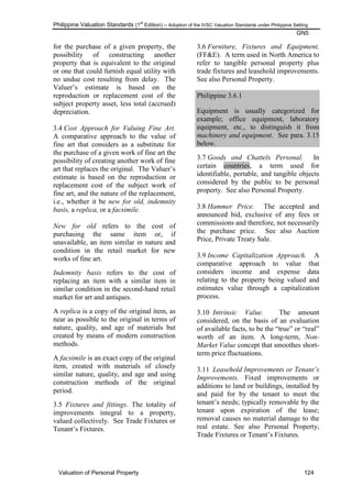 Philippine Valuation Standards (1
st
Edition) – Adoption of the IVSC Valuation Standards under Philippine Setting
GN5
Valuation of Personal Property 124
for the purchase of a given property, the
possibility of constructing another
property that is equivalent to the original
or one that could furnish equal utility with
no undue cost resulting from delay. The
Valuer‘s estimate is based on the
reproduction or replacement cost of the
subject property asset, less total (accrued)
depreciation.
3.4 Cost Approach for Valuing Fine Art.
A comparative approach to the value of
fine art that considers as a substitute for
the purchase of a given work of fine art the
possibility of creating another work of fine
art that replaces the original. The Valuer‘s
estimate is based on the reproduction or
replacement cost of the subject work of
fine art, and the nature of the replacement,
i.e., whether it be new for old, indemnity
basis, a replica, or a facsimile.
New for old refers to the cost of
purchasing the same item or, if
unavailable, an item similar in nature and
condition in the retail market for new
works of fine art.
Indemnity basis refers to the cost of
replacing an item with a similar item in
similar condition in the second-hand retail
market for art and antiques.
A replica is a copy of the original item, as
near as possible to the original in terms of
nature, quality, and age of materials but
created by means of modern construction
methods.
A facsimile is an exact copy of the original
item, created with materials of closely
similar nature, quality, and age and using
construction methods of the original
period.
3.5 Fixtures and fittings. The totality of
improvements integral to a property,
valued collectively. See Trade Fixtures or
Tenant‘s Fixtures.
3.6 Furniture, Fixtures and Equipment,
(FF&E). A term used in North America to
refer to tangible personal property plus
trade fixtures and leasehold improvements.
See also Personal Property.
Philippine 3.6.1
Equipment is usually categorized for
example; office equipment, laboratory
equipment, etc., to distinguish it from
machinery and equipment. See para. 3.15
below.
3.7 Goods and Chattels Personal. In
certain countries, a term used for
identifiable, portable, and tangible objects
considered by the public to be personal
property. See also Personal Property.
3.8 Hammer Price. The accepted and
announced bid, exclusive of any fees or
commissions and therefore, not necessarily
the purchase price. See also Auction
Price, Private Treaty Sale.
3.9 Income Capitalization Approach. A
comparative approach to value that
considers income and expense data
relating to the property being valued and
estimates value through a capitalization
process.
3.10 Intrinsic Value. The amount
considered, on the basis of an evaluation
of available facts, to be the ―true‖ or ―real‖
worth of an item. A long-term, Non-
Market Value concept that smoothes short-
term price fluctuations.
3.11 Leasehold Improvements or Tenant‟s
Improvements. Fixed improvements or
additions to land or buildings, installed by
and paid for by the tenant to meet the
tenant‘s needs; typically removable by the
tenant upon expiration of the lease;
removal causes no material damage to the
real estate. See also Personal Property,
Trade Fixtures or Tenant‘s Fixtures.
 