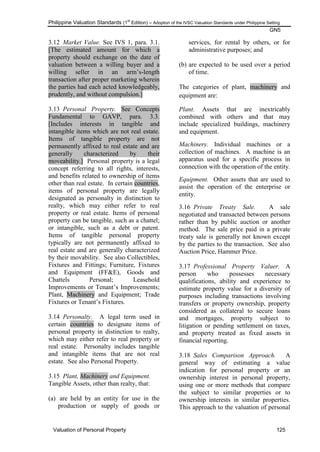 Philippine Valuation Standards (1
st
Edition) – Adoption of the IVSC Valuation Standards under Philippine Setting
GN5
Valuation of Personal Property 125
3.12 Market Value. See IVS 1, para. 3.1.
[The estimated amount for which a
property should exchange on the date of
valuation between a willing buyer and a
willing seller in an arm‘s-length
transaction after proper marketing wherein
the parties had each acted knowledgeably,
prudently, and without compulsion.]
3.13 Personal Property. See Concepts
Fundamental to GAVP, para. 3.3.
[Includes interests in tangible and
intangible items which are not real estate.
Items of tangible property are not
permanently affixed to real estate and are
generally characterized by their
moveability.] Personal property is a legal
concept referring to all rights, interests,
and benefits related to ownership of items
other than real estate. In certain countries,
items of personal property are legally
designated as personalty in distinction to
realty, which may either refer to real
property or real estate. Items of personal
property can be tangible, such as a chattel;
or intangible, such as a debt or patent.
Items of tangible personal property
typically are not permanently affixed to
real estate and are generally characterized
by their movability. See also Collectibles,
Fixtures and Fittings; Furniture, Fixtures
and Equipment (FF&E), Goods and
Chattels Personal; Leasehold
Improvements or Tenant‘s Improvements;
Plant, Machinery and Equipment; Trade
Fixtures or Tenant‘s Fixtures.
3.14 Personalty. A legal term used in
certain countries to designate items of
personal property in distinction to realty,
which may either refer to real property or
real estate. Personalty includes tangible
and intangible items that are not real
estate. See also Personal Property.
3.15 Plant, Machinery and Equipment.
Tangible Assets, other than realty, that:
(a) are held by an entity for use in the
production or supply of goods or
services, for rental by others, or for
administrative purposes; and
(b) are expected to be used over a period
of time.
The categories of plant, machinery and
equipment are:
Plant. Assets that are inextricably
combined with others and that may
include specialized buildings, machinery
and equipment.
Machinery. Individual machines or a
collection of machines. A machine is an
apparatus used for a specific process in
connection with the operation of the entity.
Equipment. Other assets that are used to
assist the operation of the enterprise or
entity.
3.16 Private Treaty Sale. A sale
negotiated and transacted between persons
rather than by public auction or another
method. The sale price paid in a private
treaty sale is generally not known except
by the parties to the transaction. See also
Auction Price, Hammer Price.
3.17 Professional Property Valuer. A
person who possesses necessary
qualifications, ability and experience to
estimate property value for a diversity of
purposes including transactions involving
transfers or property ownership, property
considered as collateral to secure loans
and mortgages, property subject to
litigation or pending settlement on taxes,
and property treated as fixed assets in
financial reporting.
3.18 Sales Comparison Approach. A
general way of estimating a value
indication for personal property or an
ownership interest in personal property,
using one or more methods that compare
the subject to similar properties or to
ownership interests in similar properties.
This approach to the valuation of personal
 