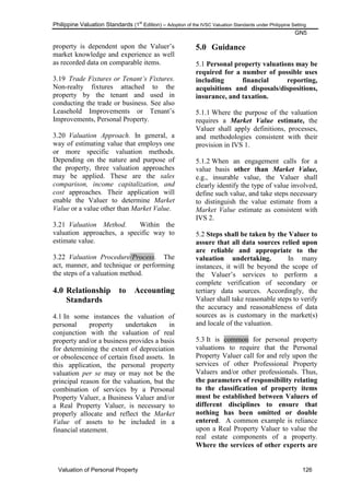 Philippine Valuation Standards (1
st
Edition) – Adoption of the IVSC Valuation Standards under Philippine Setting
GN5
Valuation of Personal Property 126
property is dependent upon the Valuer‘s
market knowledge and experience as well
as recorded data on comparable items.
3.19 Trade Fixtures or Tenant‟s Fixtures.
Non-realty fixtures attached to the
property by the tenant and used in
conducting the trade or business. See also
Leasehold Improvements or Tenant‘s
Improvements, Personal Property.
3.20 Valuation Approach. In general, a
way of estimating value that employs one
or more specific valuation methods.
Depending on the nature and purpose of
the property, three valuation approaches
may be applied. These are the sales
comparison, income capitalization, and
cost approaches. Their application will
enable the Valuer to determine Market
Value or a value other than Market Value.
3.21 Valuation Method. Within the
valuation approaches, a specific way to
estimate value.
3.22 Valuation Procedure/Process. The
act, manner, and technique or performing
the steps of a valuation method.
4.0 Relationship to Accounting
Standards
4.1 In some instances the valuation of
personal property undertaken in
conjunction with the valuation of real
property and/or a business provides a basis
for determining the extent of depreciation
or obsolescence of certain fixed assets. In
this application, the personal property
valuation per se may or may not be the
principal reason for the valuation, but the
combination of services by a Personal
Property Valuer, a Business Valuer and/or
a Real Property Valuer, is necessary to
properly allocate and reflect the Market
Value of assets to be included in a
financial statement.
5.0 Guidance
5.1 Personal property valuations may be
required for a number of possible uses
including financial reporting,
acquisitions and disposals/dispositions,
insurance, and taxation.
5.1.1 Where the purpose of the valuation
requires a Market Value estimate, the
Valuer shall apply definitions, processes,
and methodologies consistent with their
provision in IVS 1.
5.1.2 When an engagement calls for a
value basis other than Market Value,
e.g., insurable value, the Valuer shall
clearly identify the type of value involved,
define such value, and take steps necessary
to distinguish the value estimate from a
Market Value estimate as consistent with
IVS 2.
5.2 Steps shall be taken by the Valuer to
assure that all data sources relied upon
are reliable and appropriate to the
valuation undertaking. In many
instances, it will be beyond the scope of
the Valuer‘s services to perform a
complete verification of secondary or
tertiary data sources. Accordingly, the
Valuer shall take reasonable steps to verify
the accuracy and reasonableness of data
sources as is customary in the market(s)
and locale of the valuation.
5.3 It is common for personal property
valuations to require that the Personal
Property Valuer call for and rely upon the
services of other Professional Property
Valuers and/or other professionals. Thus,
the parameters of responsibility relating
to the classification of property items
must be established between Valuers of
different disciplines to ensure that
nothing has been omitted or double
entered. A common example is reliance
upon a Real Property Valuer to value the
real estate components of a property.
Where the services of other experts are
 