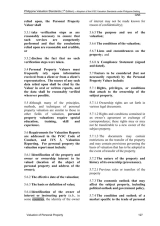 Philippine Valuation Standards (1
st
Edition) – Adoption of the IVSC Valuation Standards under Philippine Setting
GN5
Valuation of Personal Property 127
relied upon, the Personal Property
Valuer shall
5.3.1 take verification steps as are
reasonably necessary to ensure that
such services are competently
performed and that the conclusions
relied upon are reasonable and credible,
or
5.3.2 disclose the fact that no such
verification steps were taken.
5.4 Personal Property Valuers must
frequently rely upon information
received from a client or from a client‟s
representatives. The source of any such
data relied upon shall be cited by the
Valuer in oral or written reports, and
the data shall be reasonably verified
wherever possible.
5.5 Although many of the principles,
methods, and techniques of personal
property valuation are similar to those in
other fields of valuation, personal
property valuations require special
education, training, skill and
experience.
5.6 Requirements for Valuation Reports
are addressed in the IVSC Code of
Conduct, and IVS 3, Valuation
Reporting. For personal property the
valuation report must include:
5.6.1 Identification of the property and
owner or ownership interest to be
valued (location of the object of
personal property and address of the
owner);
5.6.2 The effective date of the valuation;
5.6.3 The basis or definition of value;
5.6.4 Identification of the owner of
interest or instructing party (n.b., in
some countries, the identity of the owner
of interest may not be made known for
reason of confidentiality);
5.6.5 The purpose and use of the
valuation;
5.6.6 The conditions of the valuation;
5.6.7 Liens and encumbrances on the
property; and
5.6.8 A Compliance Statement (signed
and dated).
5.7 Factors to be considered (but not
necessarily reported) by the Personal
Property Valuer include:
5.7.1 Rights, privileges, or conditions
that attach to the ownership of the
subject property.
5.7.1.1 Ownership rights are set forth in
various legal documents.
5.7.1.2 Rights and conditions contained in
an owner‘s agreement or exchange of
correspondence; these rights may or may
not be transferable to a new owner of the
subject property.
5.7.1.3 The documents may contain
restrictions on the transfer of the property
and may contain provisions governing the
basis of valuation that has to be adopted in
the event of transfer of the property.
5.7.2 The nature of the property and
history of its ownership (provenance).
5.7.2.1 Previous sales or transfers of the
property
5.7.3 The economic outlook that may
affect the subject property, including
political outlook and government policy.
5.7.4 The condition and outlook of a
market specific to the trade of personal
 