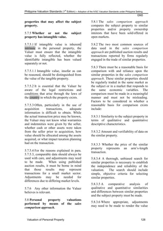 Philippine Valuation Standards (1
st
Edition) – Adoption of the IVSC Valuation Standards under Philippine Setting
GN5
Valuation of Personal Property 128
properties that may affect the subject
property.
5.7.5 Whether or not the subject
property has intangible value.
5.7.5.1 If intangible value is inherent/
intrinsic in the personal property, the
Valuer must ensure that the intangible
value is fully reflected, whether the
identifiable intangible has been valued
separately or not.
5.7.5.1.1 Intangible value, insofar as can
be reasoned, should be distinguished from
the value of the tangible property.
5.7.5.2 It is essential that the Valuer be
aware of the legal restrictions and
conditions that arise through the laws of
the country in which the property exists.
5.7.5.3 Often, particularly in the use of
acquisition transactions, adequate
information is difficult to obtain. While
the actual transaction price may be known,
the Valuer may not know what warranties
and indemnities were given by the seller,
whether cash or other assets were taken
from the seller prior to acquisition, how
value should be allocated among the assets
acquired, or what impact taxation planning
had on the transaction.
5.7.5.4 For the reasons explained in para.
5.7.5.3, comparable data should always be
used with care, and adjustments may need
to be made. When using published
auction results, it must be borne in mind
that those results may represent
transactions for a small market sector.
Adjustments may be needed for
differences due to differing market levels.
5.7.6 Any other information the Valuer
believes is relevant.
5.8 Personal property valuations
performed by means of the sales
comparison approach.
5.8.1 The sales comparison approach
compares the subject property to similar
properties and/or property ownership
interests that have been sold/offered in
open markets.
5.8.2 The two most common sources of
data used in the sales comparison
approach are published auction results and
transactions reported by firms regularly
engaged in the trade of similar properties.
5.8.3 There must be a reasonable basis for
comparison with and reliance upon the
similar properties in the sales comparison
approach. These similar properties should
be regularly traded in the same market as
the subject or in a market that responds to
the same economic variables. The
comparison must be made in a meaningful
manner and must not be misleading.
Factors to be considered in whether a
reasonable basis for comparison exists
include:
5.8.3.1 Similarity to the subject property in
terms of qualitative and quantitative
descriptive characteristics.
5.8.3.2 Amount and verifiability of data on
the similar property.
5.8.3.3 Whether the price of the similar
property represents an arm‘s-length
transaction.
5.8.3.4 A thorough, unbiased search for
similar properties is necessary to establish
the independence and reliability of the
valuation. The search should include
simple, objective criteria for selecting
similar properties.
5.8.3.5 A comparative analysis of
qualitative and quantitative similarities
and differences between similar properties
and the subject property must be made.
5.8.3.6 Where appropriate, adjustments
may need to be made to render the value
 