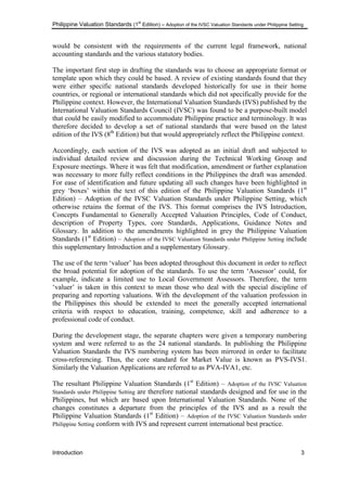 Philippine Valuation Standards (1
st
Edition) – Adoption of the IVSC Valuation Standards under Philippine Setting
Introduction 3
would be consistent with the requirements of the current legal framework, national
accounting standards and the various statutory bodies.
The important first step in drafting the standards was to choose an appropriate format or
template upon which they could be based. A review of existing standards found that they
were either specific national standards developed historically for use in their home
countries, or regional or international standards which did not specifically provide for the
Philippine context. However, the International Valuation Standards (IVS) published by the
International Valuation Standards Council (IVSC) was found to be a purpose-built model
that could be easily modified to accommodate Philippine practice and terminology. It was
therefore decided to develop a set of national standards that were based on the latest
edition of the IVS (8th
Edition) but that would appropriately reflect the Philippine context.
Accordingly, each section of the IVS was adopted as an initial draft and subjected to
individual detailed review and discussion during the Technical Working Group and
Exposure meetings. Where it was felt that modification, amendment or further explanation
was necessary to more fully reflect conditions in the Philippines the draft was amended.
For ease of identification and future updating all such changes have been highlighted in
grey ‗boxes‘ within the text of this edition of the Philippine Valuation Standards (1st
Edition) – Adoption of the IVSC Valuation Standards under Philippine Setting, which
otherwise retains the format of the IVS. This format comprises the IVS Introduction,
Concepts Fundamental to Generally Accepted Valuation Principles, Code of Conduct,
description of Property Types, core Standards, Applications, Guidance Notes and
Glossary. In addition to the amendments highlighted in grey the Philippine Valuation
Standards (1st
Edition) – Adoption of the IVSC Valuation Standards under Philippine Setting include
this supplementary Introduction and a supplementary Glossary.
The use of the term ‗valuer‘ has been adopted throughout this document in order to reflect
the broad potential for adoption of the standards. To use the term ‗Assessor‘ could, for
example, indicate a limited use to Local Government Assessors. Therefore, the term
‗valuer‘ is taken in this context to mean those who deal with the special discipline of
preparing and reporting valuations. With the development of the valuation profession in
the Philippines this should be extended to meet the generally accepted international
criteria with respect to education, training, competence, skill and adherence to a
professional code of conduct.
During the development stage, the separate chapters were given a temporary numbering
system and were referred to as the 24 national standards. In publishing the Philippine
Valuation Standards the IVS numbering system has been mirrored in order to facilitate
cross-referencing. Thus, the core standard for Market Value is known as PVS-IVS1.
Similarly the Valuation Applications are referred to as PVA-IVA1, etc.
The resultant Philippine Valuation Standards (1st
Edition) – Adoption of the IVSC Valuation
Standards under Philippine Setting are therefore national standards designed and for use in the
Philippines, but which are based upon International Valuation Standards. None of the
changes constitutes a departure from the principles of the IVS and as a result the
Philippine Valuation Standards (1st
Edition) – Adoption of the IVSC Valuation Standards under
Philippine Setting conform with IVS and represent current international best practice.
 