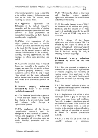 Philippine Valuation Standards (1
st
Edition) – Adoption of the IVSC Valuation Standards under Philippine Setting
GN5
Valuation of Personal Property 129
of the similar properties more comparable
to the subject property. Adjustments may
need to be made for unusual, non-
recurring and unique items.
5.8.3.7 Appropriate adjustments for
differences in the subject property‘s
ownership and the ownership of similar
properties with regard to the character and
influence of such provenance or
marketability/saleability or lack thereof,
must be made, if applicable.
5.8.4 When prior transactions of the
subject property are used to provide
valuation guidance, adjustments may need
to be made for the passage of time, for
changes in the subject property, and for
changed circumstances in the economy,
industry, scholarly appreciation, and the
business in which such properties are
traded.
5.8.5 Anecdotal valuation rules, or rules of
thumb, may be useful in the valuation of a
property or ownership interest in an item
of personal property. However, value
indications derived from the use of such
rules should not be given substantial
weight unless it can be shown that buyers
and sellers place substantial reliance on
them.
5.9 Personal property valuations
performed by means of the income
capitalization approach.
5.9.1 The Income Capitalization Approach
to value considers income and expense
data relating to the property being valued
and estimates value through a
capitalization process.
5.9.2 The application of the income
capitalization approach may be
appropriate in the valuation of furniture,
fixtures, and equipment (FF&E) essential
to the operation of properties such as
hotels, furnished apartments and care
facilities.
5.9.2.1 FF&E may be subject to heavy use
and, therefore, require periodic
replacement to maintain the attractiveness
and utility of the facility.
5.9.2.2 The useful lives of items of FF&E
are estimated on the basis of their quality,
durability, and the amount of use they
receive. A weighted average for the useful
lives of items of FF&E may then be
calculated.
5.9.2.3 An estimate of the future
replacement cost of the items of FF&E is
divided by this figure to arrive at an
annual replacement allowance/renewal
fund. The replacement allowance/renewal
fund is included among the entity‘s
operating expenses/ outgoings.
5.10 Personal property valuations
performed by means of the cost
approach.
5.10.1 The cost approach considers as a
substitute for the purchase of a given item
of personal property, the possibility of
creating another item equivalent to the
original or one that could furnish equal
utility with no undue cost resulting from
delay.
5.10.2 The Valuer‘s estimate is based on
the reproduction or replacement cost of the
subject property or asset.
5.10.2.1 Replacement cost refers to what
one might expect to pay for an object of
similar age, size, color, and condition.
Generally, it seeks to establish the cost of
an alternative example or of a replica, or
copy, of the original item, as near as
possible to the original in terms of nature,
quality, and age of materials but created
by means of modern construction
methods.
5.10.2.1.1 In the case of assets such as
valuable antiques or paintings,
 