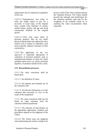 Philippine Valuation Standards (1
st
Edition) – Adoption of the IVSC Valuation Standards under Philippine Setting
GN5
Valuation of Personal Property 130
replacement may be impractical regardless
of the cost.
5.10.2.1.2 Reproduction cost refers to
what one might expect to pay for a
facsimile, or exact copy, of the original
item, created with materials of closely
similar nature, quality, and age and using
construction methods of the original
period.
5.10.2.1.3 Over time some items of
personal property that do not suffer
physical depreciation may appreciate since
current cost to replace or reproduce such
items typically outpaces increases in their
current price.
5.10.3 The application of the cost
approach is especially appropriate in
valuations of personal property such as
manufactured products or items for which
multiple copies exist, e.g., prints, porcelain
figurines, or products turned out by a mint.
5.11 Reconciliation processes
5.11.1 The value conclusion shall be
based upon
5.11.1.1 the definition of value;
5.11.1.2 the purpose and intended use of
the valuation; and
5.11.1.3 all relevant information as of the
valuation date necessary in view of the
scope of the assignment.
5.11.2 The value conclusion shall also be
based on value estimates from the
valuation methods performed
5.11.2.1 The selection of and reliance on
the appropriate approaches, methods, and
procedures depend on the judgment of the
Valuer.
5.11.2.2 The Valuer must use judgment
when determining the relative weight to be
given to each of the value estimates during
the Valuation Process. The Valuer should
provide the rationale and justification for
the valuation methods used and for the
weighting of the methods relied on in
reaching the value reconciliation when
requested.
 