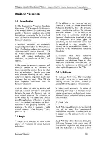 Philippine Valuation Standards (1
st
Edition) – Adoption of the IVSC Valuation Standards under Philippine Setting
GN6
Business Valuation 131
Business Valuation
1.0 Introduction
1.1 The International Valuation Standards
Committee (IVSC) adopted this Guidance
Note (GN) to improve the consistency and
quality of business valuations among the
international community for the benefit of
users of financial statements and users of
business valuations.
1.2 Business valuations are commonly
sought and performed on the Market Value
basis of valuation applying the provisions
of International Valuation Standard 1 (IVS
1). Where other bases of valuations are
used, with proper explanation and
disclosure, the provisions of IVS 2 are
applied.
1.3 In general the concepts, processes and
methods applied in the valuation of
businesses are the same as those for other
types of valuations. Certain terms may
have different meanings or uses. Those
differences become important disclosures
wherever they are used. This GN sets
forth important definitions used in
business valuations.
1.4 Care should be taken by Valuers and
users of valuation services to distinguish
between the value of a business entity or
trade related property, the valuation of
assets owned by such entity, and various
possible applications of business or going
concern considerations encountered in the
valuation of real property interests. An
example of the latter is valuations of trade
related property. (See Property Types,
para. 4.3.2.)
2.0 Scope
2.1 This GN is provided to assist in the
course of rendering or using business
valuations.
2.2 In addition to the elements that are
common to other GNs to the International
Valuation Standards, this GN contains
more expansive discussion of the business
valuation process. This is included to
typify what is commonly involved in
business valuations and to provide a basis
of comparison with other types of
valuations, but the discussion should not
be considered as either mandatory or
limiting except as provided in this GN or
otherwise in the International Valuation
Standards.
2.3 Because other basic valuation
principles, International Valuation
Standards, and Guidance Notes are also
applicable to business valuations, this GN
should be understood to incorporate all
other applicable portions of the IVSs.
3.0 Definitions
3.1 Adjusted Book Value. The book value
that results when one or more asset or
liability amounts are added, deleted or
changed from the reported book amounts.
3.2 Asset-based Approach. A means of
estimating the value of a business and/or
equity interest using methods based on the
Market Value of individual business assets
less liabilities.
3.3 Book Value
3.3.1 With respect to assets, the capitalized
cost of an asset less accumulated
depreciation, depletion, or amortization as
it appears on the account books of the
business.
3.3.2 With respect to a business entity, the
difference between total assets (net of
depreciation, depletion, and amortization)
and total liabilities of a business as they
 