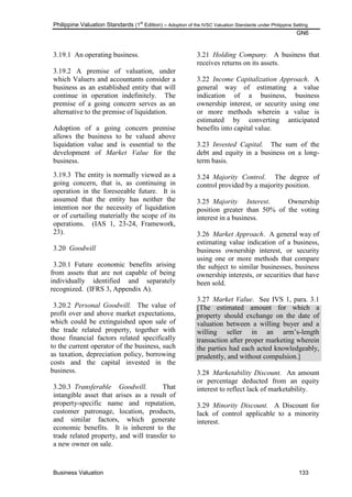 Philippine Valuation Standards (1
st
Edition) – Adoption of the IVSC Valuation Standards under Philippine Setting
GN6
Business Valuation 133
3.19.1 An operating business.
3.19.2 A premise of valuation, under
which Valuers and accountants consider a
business as an established entity that will
continue in operation indefinitely. The
premise of a going concern serves as an
alternative to the premise of liquidation.
Adoption of a going concern premise
allows the business to be valued above
liquidation value and is essential to the
development of Market Value for the
business.
3.19.3 The entity is normally viewed as a
going concern, that is, as continuing in
operation in the foreseeable future. It is
assumed that the entity has neither the
intention nor the necessity of liquidation
or of curtailing materially the scope of its
operations. (IAS 1, 23-24, Framework,
23).
3.20 Goodwill
3.20.1 Future economic benefits arising
from assets that are not capable of being
individually identified and separately
recognized. (IFRS 3, Appendix A).
3.20.2 Personal Goodwill. The value of
profit over and above market expectations,
which could be extinguished upon sale of
the trade related property, together with
those financial factors related specifically
to the current operator of the business, such
as taxation, depreciation policy, borrowing
costs and the capital invested in the
business.
3.20.3 Transferable Goodwill. That
intangible asset that arises as a result of
property-specific name and reputation,
customer patronage, location, products,
and similar factors, which generate
economic benefits. It is inherent to the
trade related property, and will transfer to
a new owner on sale.
3.21 Holding Company. A business that
receives returns on its assets.
3.22 Income Capitalization Approach. A
general way of estimating a value
indication of a business, business
ownership interest, or security using one
or more methods wherein a value is
estimated by converting anticipated
benefits into capital value.
3.23 Invested Capital. The sum of the
debt and equity in a business on a long-
term basis.
3.24 Majority Control. The degree of
control provided by a majority position.
3.25 Majority Interest. Ownership
position greater than 50% of the voting
interest in a business.
3.26 Market Approach. A general way of
estimating value indication of a business,
business ownership interest, or security
using one or more methods that compare
the subject to similar businesses, business
ownership interests, or securities that have
been sold.
3.27 Market Value. See IVS 1, para. 3.1
[The estimated amount for which a
property should exchange on the date of
valuation between a willing buyer and a
willing seller in an arm‘s-length
transaction after proper marketing wherein
the parties had each acted knowledgeably,
prudently, and without compulsion.]
3.28 Marketability Discount. An amount
or percentage deducted from an equity
interest to reflect lack of marketability.
3.29 Minority Discount. A Discount for
lack of control applicable to a minority
interest.
 