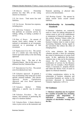 Philippine Valuation Standards (1
st
Edition) – Adoption of the IVSC Valuation Standards under Philippine Setting
GN6
Business Valuation 134
3.30 Minority Interest. Ownership
position less than 50% of the voting
interest in a business.
3.31 Net Assets. Total assets less total
liabilities.
3.32 Net Income. Revenue less expenses,
including taxes.
3.33 Operating Company. A business
that performs an economic activity by
making, selling, or trading a product or
service.
3.34 Rate of Return. An amount of
income (loss) and/or change in value
realized or anticipated on an investment,
expressed as a percentage of that
investment.
3.35 Replacement Cost New. The current
cost of a similar new item having the
nearest equivalent utility as the item being
appraised.
3.36 Report Date. The date of the
Valuation Report. May be the same as or
different from the Valuation Date.
3.37 Reproduction Cost New. The current
cost of an identical new item.
3.38 Valuation Approach. In general, a
way of estimating value using one or more
specific valuation methods. (See Market
Approach, Income Capitalization
Approach, and Asset Based Approach
definitions.)
3.39 Valuation Method. Within
approaches, a specific way to estimate
value.
3.40 Valuation Procedure. The act,
manner, and technique of performing the
steps of a valuation method.
3.41 Valuation Ratio. A factor wherein a
value or price serves as the numerator and
financial, operating, or physical data
serves as the denominator.
3.42 Working Capital. The amount by
which current assets exceed current
liabilities.
4.0 Relationship to Accounting
Standards
4.1 Business valuations are commonly
used as a basis for making allocations of
various assets to aid in the establishment
or restatement of financial statements. In
this context, business Valuers reflect the
Market Value of all components of a
business‘s balance sheet in order to meet
Accounting Standards, having regard to
the convention that reflects the effect of
changing prices.
4.2 In some instances the business
valuation provides a basis for estimating
the extent of obsolescence of certain fixed
assets. In this application the business
valuation may or may not be the principal
reason for the valuation, but the
combination of services by the Business
Valuer and, for example, a Real Property
Valuer, is necessary to properly allocate
and reflect the Market Value of assets to
appear in a financial statement.
4.3 Other considerations relative to the
relationship of business valuations and
Accounting Standards are similar to the
provisions discussed in International
Valuation Application 1 (IVA 1).
5.0 Guidance
5.1 Business valuations may be required
for a number of possible uses, including
acquisitions and dispositions of
individual businesses, mergers,
valuation of shareholder ownings, and
the like.
 
