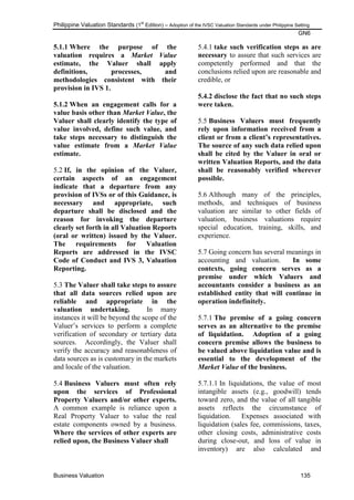 Philippine Valuation Standards (1
st
Edition) – Adoption of the IVSC Valuation Standards under Philippine Setting
GN6
Business Valuation 135
5.1.1 Where the purpose of the
valuation requires a Market Value
estimate, the Valuer shall apply
definitions, processes, and
methodologies consistent with their
provision in IVS 1.
5.1.2 When an engagement calls for a
value basis other than Market Value, the
Valuer shall clearly identify the type of
value involved, define such value, and
take steps necessary to distinguish the
value estimate from a Market Value
estimate.
5.2 If, in the opinion of the Valuer,
certain aspects of an engagement
indicate that a departure from any
provision of IVSs or of this Guidance, is
necessary and appropriate, such
departure shall be disclosed and the
reason for invoking the departure
clearly set forth in all Valuation Reports
(oral or written) issued by the Valuer.
The requirements for Valuation
Reports are addressed in the IVSC
Code of Conduct and IVS 3, Valuation
Reporting.
5.3 The Valuer shall take steps to assure
that all data sources relied upon are
reliable and appropriate in the
valuation undertaking. In many
instances it will be beyond the scope of the
Valuer‘s services to perform a complete
verification of secondary or tertiary data
sources. Accordingly, the Valuer shall
verify the accuracy and reasonableness of
data sources as is customary in the markets
and locale of the valuation.
5.4 Business Valuers must often rely
upon the services of Professional
Property Valuers and/or other experts.
A common example is reliance upon a
Real Property Valuer to value the real
estate components owned by a business.
Where the services of other experts are
relied upon, the Business Valuer shall
5.4.1 take such verification steps as are
necessary to assure that such services are
competently performed and that the
conclusions relied upon are reasonable and
credible, or
5.4.2 disclose the fact that no such steps
were taken.
5.5 Business Valuers must frequently
rely upon information received from a
client or from a client‟s representatives.
The source of any such data relied upon
shall be cited by the Valuer in oral or
written Valuation Reports, and the data
shall be reasonably verified wherever
possible.
5.6 Although many of the principles,
methods, and techniques of business
valuation are similar to other fields of
valuation, business valuations require
special education, training, skills, and
experience.
5.7 Going concern has several meanings in
accounting and valuation. In some
contexts, going concern serves as a
premise under which Valuers and
accountants consider a business as an
established entity that will continue in
operation indefinitely.
5.7.1 The premise of a going concern
serves as an alternative to the premise
of liquidation. Adoption of a going
concern premise allows the business to
be valued above liquidation value and is
essential to the development of the
Market Value of the business.
5.7.1.1 In liquidations, the value of most
intangible assets (e.g., goodwill) tends
toward zero, and the value of all tangible
assets reflects the circumstance of
liquidation. Expenses associated with
liquidation (sales fee, commissions, taxes,
other closing costs, administrative costs
during close-out, and loss of value in
inventory) are also calculated and
 