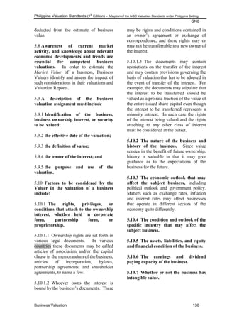 Philippine Valuation Standards (1
st
Edition) – Adoption of the IVSC Valuation Standards under Philippine Setting
GN6
Business Valuation 136
deducted from the estimate of business
value.
5.8 Awareness of current market
activity, and knowledge about relevant
economic developments and trends are
essential for competent business
valuations. In order to estimate the
Market Value of a business, Business
Valuers identify and assess the impact of
such considerations in their valuations and
Valuation Reports.
5.9 A description of the business
valuation assignment must include
5.9.1 Identification of the business,
business ownership interest, or security
to be valued;
5.9.2 the effective date of the valuation;
5.9.3 the definition of value;
5.9.4 the owner of the interest; and
5.9.5 the purpose and use of the
valuation.
5.10 Factors to be considered by the
Valuer in the valuation of a business
include:
5.10.1 The rights, privileges, or
conditions that attach to the ownership
interest, whether held in corporate
form, partnership form, or
proprietorship.
5.10.1.1 Ownership rights are set forth in
various legal documents. In various
countries these documents may be called
articles of association and/or the capital
clause in the memorandum of the business,
articles of incorporation, bylaws,
partnership agreements, and shareholder
agreements, to name a few.
5.10.1.2 Whoever owns the interest is
bound by the business‘s documents. There
may be rights and conditions contained in
an owner‘s agreement or exchange of
correspondence, and these rights may or
may not be transferrable to a new owner of
the interest.
5.10.1.3 The documents may contain
restrictions on the transfer of the interest
and may contain provisions governing the
basis of valuation that has to be adopted in
the event of transfer of the interest. For
example, the documents may stipulate that
the interest to be transferred should be
valued as a pro rata fraction of the value of
the entire issued share capital even though
the interest to be transferred represents a
minority interest. In each case the rights
of the interest being valued and the rights
attaching to any other class of interest
must be considered at the outset.
5.10.2 The nature of the business and
history of the business. Since value
resides in the benefit of future ownership,
history is valuable in that it may give
guidance as to the expectations of the
business for the future.
5.10.3 The economic outlook that may
affect the subject business, including
political outlook and government policy.
Matters such as exchange rates, inflation
and interest rates may affect businesses
that operate in different sectors of the
economy quite differently.
5.10.4 The condition and outlook of the
specific industry that may affect the
subject business.
5.10.5 The assets, liabilities, and equity
and financial condition of the business.
5.10.6 The earnings and dividend
paying capacity of the business.
5.10.7 Whether or not the business has
intangible value.
 