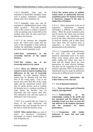Philippine Valuation Standards (1
st
Edition) – Adoption of the IVSC Valuation Standards under Philippine Setting
GN6
Business Valuation 137
5.10.7.1 Intangible value may be
embodied in identifiable intangible assets
such as patents, trademarks, copyrights,
brands, know-how, databases, etc.
5.10.7.2 Intangible value may also be
contained in undifferentiated assets, often
called “goodwill.” Note that goodwill
value in this context is similar to goodwill
in the accounting sense in that both are the
residual value after all other assets have
been taken into account.
5.10.7.3 If the business has intangible
assets, the Valuer must ensure that the
value of the intangibles is fully reflected,
whether the identifiable intangible assets
have been valued separately or not.
5.10.8 Prior transactions in the
ownership interests of the subject
business.
5.10.9 The relative size of the
ownership interest to be valued
5.10.9.1 There are different levels of
control or lack of control resulting from
differences in the size of ownership
interests. In some instances effective
control may be obtained with less than
50% of the voting rights. Even if one
person owns more than 50% of the voting
rights and has operational control, there
may be certain actions, such as winding
the business up (i.e., putting everything in
order before the business may be
dissolved), that may require more than
50% affirmative vote, and may require an
affirmative vote of all owners.
5.10.9.2 It is essential that the Valuer be
aware of the legal restrictions and
conditions that arise through the laws of
the State in which the business exists.
5.10.10 Other market data, e.g., rates of
return on alternative investments,
advantages of control, disadvantages of
lack of liquidity, etc.
5.10.11 The market prices of publicly
traded stocks or partnership interests,
acquisition prices for business interests,
or businesses engaged in the same or
similar lines of business.
5.10.11.1 Often, particularly in the use of
acquisition transactions, adequate
information is difficult or impossible to
obtain. While the actual transaction price
may be known, the Valuer may not know
what warranties and indemnities were
given by the seller, what terms were given
or received, whether cash or other assets
were taken from the business prior to
acquisition, or what impact taxation
planning had on the transaction.
5.10.11.2 Comparable data should always
be used with care, and inevitably
numerous adjustments need to be made.
When using market prices that reflect
public trading, the Valuer must bear in
mind that the market prices are from
transactions for small minority holdings.
The price for the acquisition of an entire
business represents 100% of the business.
Adjustments must be made for differences
arising due to different levels of control.
5.10.12 Any other information the
Valuer believes to be relevant.
5.11 Use of financial statements
5.11.1 There are three goals of financial
analysis and adjustment:
5.11.1.1 Understanding of the
relationships existing in the profit and
loss statement and the balance sheet,
including trends over time, to assess the
risk inherent in the business operations
and the prospects for future
performance.
5.11.1.2 Comparison with similar
businesses to assess risk and value
parameters.
 
