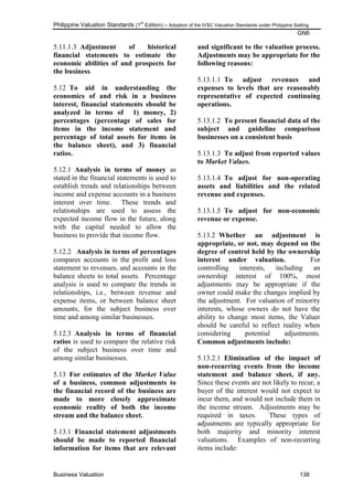 Philippine Valuation Standards (1
st
Edition) – Adoption of the IVSC Valuation Standards under Philippine Setting
GN6
Business Valuation 138
5.11.1.3 Adjustment of historical
financial statements to estimate the
economic abilities of and prospects for
the business.
5.12 To aid in understanding the
economics of and risk in a business
interest, financial statements should be
analyzed in terms of 1) money, 2)
percentages (percentage of sales for
items in the income statement and
percentage of total assets for items in
the balance sheet), and 3) financial
ratios.
5.12.1 Analysis in terms of money as
stated in the financial statements is used to
establish trends and relationships between
income and expense accounts in a business
interest over time. These trends and
relationships are used to assess the
expected income flow in the future, along
with the capital needed to allow the
business to provide that income flow.
5.12.2 Analysis in terms of percentages
compares accounts in the profit and loss
statement to revenues, and accounts in the
balance sheets to total assets. Percentage
analysis is used to compare the trends in
relationships, i.e., between revenue and
expense items, or between balance sheet
amounts, for the subject business over
time and among similar businesses.
5.12.3 Analysis in terms of financial
ratios is used to compare the relative risk
of the subject business over time and
among similar businesses.
5.13 For estimates of the Market Value
of a business, common adjustments to
the financial record of the business are
made to more closely approximate
economic reality of both the income
stream and the balance sheet.
5.13.1 Financial statement adjustments
should be made to reported financial
information for items that are relevant
and significant to the valuation process.
Adjustments may be appropriate for the
following reasons:
5.13.1.1 To adjust revenues and
expenses to levels that are reasonably
representative of expected continuing
operations.
5.13.1.2 To present financial data of the
subject and guideline comparison
businesses on a consistent basis
5.13.1.3 To adjust from reported values
to Market Values.
5.13.1.4 To adjust for non-operating
assets and liabilities and the related
revenue and expenses.
5.13.1.5 To adjust for non-economic
revenue or expense.
5.13.2 Whether an adjustment is
appropriate, or not, may depend on the
degree of control held by the ownership
interest under valuation. For
controlling interests, including an
ownership interest of 100%, most
adjustments may be appropriate if the
owner could make the changes implied by
the adjustment. For valuation of minority
interests, whose owners do not have the
ability to change most items, the Valuer
should be careful to reflect reality when
considering potential adjustments.
Common adjustments include:
5.13.2.1 Elimination of the impact of
non-recurring events from the income
statement and balance sheet, if any.
Since these events are not likely to recur, a
buyer of the interest would not expect to
incur them, and would not include them in
the income stream. Adjustments may be
required in taxes. These types of
adjustments are typically appropriate for
both majority and minority interest
valuations. Examples of non-recurring
items include:
 