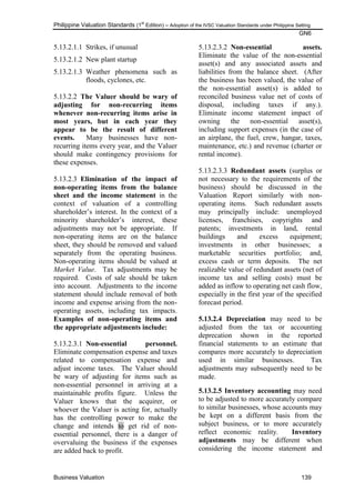 Philippine Valuation Standards (1
st
Edition) – Adoption of the IVSC Valuation Standards under Philippine Setting
GN6
Business Valuation 139
5.13.2.1.1 Strikes, if unusual
5.13.2.1.2 New plant startup
5.13.2.1.3 Weather phenomena such as
floods, cyclones, etc.
5.13.2.2 The Valuer should be wary of
adjusting for non-recurring items
whenever non-recurring items arise in
most years, but in each year they
appear to be the result of different
events. Many businesses have non-
recurring items every year, and the Valuer
should make contingency provisions for
these expenses.
5.13.2.3 Elimination of the impact of
non-operating items from the balance
sheet and the income statement in the
context of valuation of a controlling
shareholder‘s interest. In the context of a
minority shareholder‘s interest, these
adjustments may not be appropriate. If
non-operating items are on the balance
sheet, they should be removed and valued
separately from the operating business.
Non-operating items should be valued at
Market Value. Tax adjustments may be
required. Costs of sale should be taken
into account. Adjustments to the income
statement should include removal of both
income and expense arising from the non-
operating assets, including tax impacts.
Examples of non-operating items and
the appropriate adjustments include:
5.13.2.3.1 Non-essential personnel.
Eliminate compensation expense and taxes
related to compensation expense and
adjust income taxes. The Valuer should
be wary of adjusting for items such as
non-essential personnel in arriving at a
maintainable profits figure. Unless the
Valuer knows that the acquirer, or
whoever the Valuer is acting for, actually
has the controlling power to make the
change and intends to get rid of non-
essential personnel, there is a danger of
overvaluing the business if the expenses
are added back to profit.
5.13.2.3.2 Non-essential assets.
Eliminate the value of the non-essential
asset(s) and any associated assets and
liabilities from the balance sheet. (After
the business has been valued, the value of
the non-essential asset(s) is added to
reconciled business value net of costs of
disposal, including taxes if any.).
Eliminate income statement impact of
owning the non-essential asset(s),
including support expenses (in the case of
an airplane, the fuel, crew, hangar, taxes,
maintenance, etc.) and revenue (charter or
rental income).
5.13.2.3.3 Redundant assets (surplus or
not necessary to the requirements of the
business) should be discussed in the
Valuation Report similarly with non-
operating items. Such redundant assets
may principally include: unemployed
licenses, franchises, copyrights and
patents; investments in land, rental
buildings and excess equipment;
investments in other businesses; a
marketable securities portfolio; and,
excess cash or term deposits. The net
realizable value of redundant assets (net of
income tax and selling costs) must be
added as inflow to operating net cash flow,
especially in the first year of the specified
forecast period.
5.13.2.4 Depreciation may need to be
adjusted from the tax or accounting
deprecation shown in the reported
financial statements to an estimate that
compares more accurately to depreciation
used in similar businesses. Tax
adjustments may subsequently need to be
made.
5.13.2.5 Inventory accounting may need
to be adjusted to more accurately compare
to similar businesses, whose accounts may
be kept on a different basis from the
subject business, or to more accurately
reflect economic reality. Inventory
adjustments may be different when
considering the income statement and
 