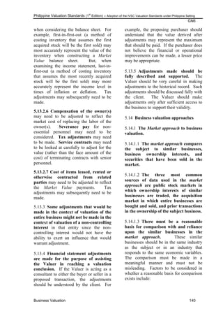 Philippine Valuation Standards (1
st
Edition) – Adoption of the IVSC Valuation Standards under Philippine Setting
GN6
Business Valuation 140
when considering the balance sheet. For
example, first-in-first-out (a method of
costing inventory that assumes the first
acquired stock will be the first sold) may
most accurately represent the value of the
inventory when constructing a Market
Value balance sheet. But, when
examining the income statement, last-in-
first-out (a method of costing inventory
that assumes the most recently acquired
stock will be the first sold) may more
accurately represent the income level in
times of inflation or deflation. Tax
adjustments may subsequently need to be
made.
5.13.2.6 Compensation of the owner(s)
may need to be adjusted to reflect the
market cost of replacing the labor of the
owner(s). Severance pay for non-
essential personnel may need to be
considered. Tax adjustments may need
to be made. Service contracts may need
to be looked at carefully to adjust for the
value (rather than the face amount of the
cost) of terminating contracts with senior
personnel.
5.13.2.7 Cost of items leased, rented or
otherwise contracted from related
parties may need to be adjusted to reflect
the Market Value payments. Tax
adjustments may subsequently need to be
made.
5.13.3 Some adjustments that would be
made in the context of valuation of the
entire business might not be made in the
context of valuation of a non-controlling
interest in that entity since the non-
controlling interest would not have the
ability to exert an influence that would
warrant adjustment.
5.13.4 Financial statement adjustments
are made for the purpose of assisting
the Valuer in reaching a valuation
conclusion. If the Valuer is acting as a
consultant to either the buyer or seller in a
proposed transaction, the adjustments
should be understood by the client. For
example, the proposing purchaser should
understand that the value derived after
adjustments may represent the maximum
that should be paid. If the purchaser does
not believe the financial or operational
improvements can be made, a lesser price
may be appropriate.
5.13.5 Adjustments made should be
fully described and supported. The
Valuer should be very careful in making
adjustments to the historical record. Such
adjustments should be discussed fully with
the client. The Valuer should make
adjustments only after sufficient access to
the business to support their validity.
5.14 Business valuation approaches
5.14.1 The Market approach to business
valuation.
5.14.1.1 The market approach compares
the subject to similar businesses,
business ownership interests, and
securities that have been sold in the
market.
5.14.1.2 The three most common
sources of data used in the market
approach are public stock markets in
which ownership interests of similar
businesses are traded, the acquisition
market in which entire businesses are
bought and sold, and prior transactions
in the ownership of the subject business.
5.14.1.3 There must be a reasonable
basis for comparison with and reliance
upon the similar businesses in the
market approach. These similar
businesses should be in the same industry
as the subject or in an industry that
responds to the same economic variables.
The comparison must be made in a
meaningful manner and must not be
misleading. Factors to be considered in
whether a reasonable basis for comparison
exists include:
 