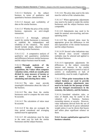 Philippine Valuation Standards (1
st
Edition) – Adoption of the IVSC Valuation Standards under Philippine Setting
GN6
Business Valuation 141
5.14.1.3.1 Similarity to the subject
business in terms of qualitative and
quantitative business characteristics.
5.14.1.3.2 Amount and verifiability of
data on the similar business.
5.14.1.3.3 Whether the price of the similar
business represents an arm‘s-length
transaction.
5.14.1.3.3.1 A thorough, unbiased
search for similar businesses is necessary
to establish the independence and
reliability of the valuation. The search
should include simple, objective criteria
for selecting similar businesses.
5.14.1.3.3.2 A comparative analysis of
qualitative and quantitative similarities
and differences between similar businesses
and the subject business must be made.
5.14.1.4 Through analysis of the
publicly traded businesses or
acquisitions, the Valuer often computes
valuation ratios, which are usually price
divided by some measure of income or
net assets. Care must be used in
calculating and selecting these ratios.
5.14.1.4.1 The ratio must provide
meaningful information about the value of
the business.
5.14.1.4.2 The data from the similar
businesses used to compute the ratio must
be accurate.
5.14.1.4.3 The calculation of ratios must
be accurate.
5.14.1.4.4 If the data are averaged, the
time period considered and averaging
method must be appropriate.
5.14.1.4.5 All calculations must be done
in the same way for both the similar
businesses and the subject business.
5.14.1.4.6 The price data used in the ratio
must be valid as of the valuation date.
5.14.1.4.7 Where appropriate, adjustments
may need to be made to render the similar
businesses and the subject business more
comparable.
5.14.1.4.8 Adjustments may need to be
made for unusual, non-recurring, and non-
operating items.
5.14.1.4.9 The selected ratios must be
appropriate given the differences in risk
and expectations of the similar businesses
and the subject business.
5.14.1.4.10 Several value indications may
be derived since several valuation
multiples may be selected and applied to
the subject business.
5.14.1.4.11 Appropriate adjustments for
differences in the subject ownership
interest and interests in the similar
businesses with regard to control or lack of
control, or marketability or lack of
marketability, must be made, if applicable.
5.14.1.5 When prior transactions in the
subject business are used to provide
valuation guidance, adjustments may
need to be made for the passage of time
and for changed circumstances in the
economy, the industry, and the business.
5.14.1.6 Anecdotal valuation rules, or
rules of thumb, may be useful in the
valuation of a business, business
ownership interest, or security. However,
value indications derived from the use of
such rules should not be given substantial
weight unless it can be shown that buyers
and sellers place significant reliance on
them.
5.14.2 Income capitalization approach to
business valuation.
 