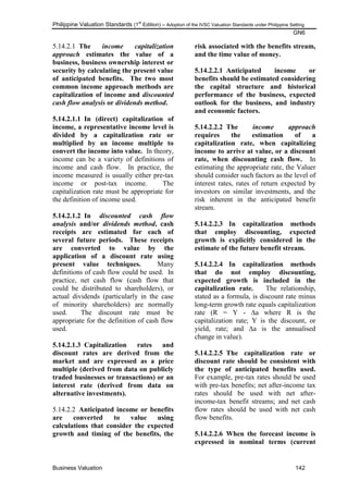 Philippine Valuation Standards (1
st
Edition) – Adoption of the IVSC Valuation Standards under Philippine Setting
GN6
Business Valuation 142
5.14.2.1 The income capitalization
approach estimates the value of a
business, business ownership interest or
security by calculating the present value
of anticipated benefits. The two most
common income approach methods are
capitalization of income and discounted
cash flow analysis or dividends method.
5.14.2.1.1 In (direct) capitalization of
income, a representative income level is
divided by a capitalization rate or
multiplied by an income multiple to
convert the income into value. In theory,
income can be a variety of definitions of
income and cash flow. In practice, the
income measured is usually either pre-tax
income or post-tax income. The
capitalization rate must be appropriate for
the definition of income used.
5.14.2.1.2 In discounted cash flow
analysis and/or dividends method, cash
receipts are estimated for each of
several future periods. These receipts
are converted to value by the
application of a discount rate using
present value techniques. Many
definitions of cash flow could be used. In
practice, net cash flow (cash flow that
could be distributed to shareholders), or
actual dividends (particularly in the case
of minority shareholders) are normally
used. The discount rate must be
appropriate for the definition of cash flow
used.
5.14.2.1.3 Capitalization rates and
discount rates are derived from the
market and are expressed as a price
multiple (derived from data on publicly
traded businesses or transactions) or an
interest rate (derived from data on
alternative investments).
5.14.2.2 Anticipated income or benefits
are converted to value using
calculations that consider the expected
growth and timing of the benefits, the
risk associated with the benefits stream,
and the time value of money.
5.14.2.2.1 Anticipated income or
benefits should be estimated considering
the capital structure and historical
performance of the business, expected
outlook for the business, and industry
and economic factors.
5.14.2.2.2 The income approach
requires the estimation of a
capitalization rate, when capitalizing
income to arrive at value, or a discount
rate, when discounting cash flow. In
estimating the appropriate rate, the Valuer
should consider such factors as the level of
interest rates, rates of return expected by
investors on similar investments, and the
risk inherent in the anticipated benefit
stream.
5.14.2.2.3 In capitalization methods
that employ discounting, expected
growth is explicitly considered in the
estimate of the future benefit stream.
5.14.2.2.4 In capitalization methods
that do not employ discounting,
expected growth is included in the
capitalization rate. The relationship,
stated as a formula, is discount rate minus
long-term growth rate equals capitalization
rate (R = Y - ∆a where R is the
capitalization rate; Y is the discount, or
yield, rate; and ∆a is the annualised
change in value).
5.14.2.2.5 The capitalization rate or
discount rate should be consistent with
the type of anticipated benefits used.
For example, pre-tax rates should be used
with pre-tax benefits; net after-income tax
rates should be used with net after-
income-tax benefit streams; and net cash
flow rates should be used with net cash
flow benefits.
5.14.2.2.6 When the forecast income is
expressed in nominal terms (current
 