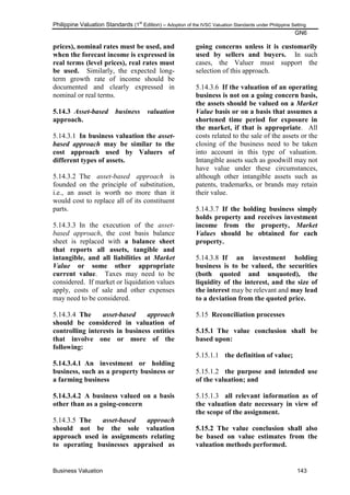 Philippine Valuation Standards (1
st
Edition) – Adoption of the IVSC Valuation Standards under Philippine Setting
GN6
Business Valuation 143
prices), nominal rates must be used, and
when the forecast income is expressed in
real terms (level prices), real rates must
be used. Similarly, the expected long-
term growth rate of income should be
documented and clearly expressed in
nominal or real terms.
5.14.3 Asset-based business valuation
approach.
5.14.3.1 In business valuation the asset-
based approach may be similar to the
cost approach used by Valuers of
different types of assets.
5.14.3.2 The asset-based approach is
founded on the principle of substitution,
i.e., an asset is worth no more than it
would cost to replace all of its constituent
parts.
5.14.3.3 In the execution of the asset-
based approach, the cost basis balance
sheet is replaced with a balance sheet
that reports all assets, tangible and
intangible, and all liabilities at Market
Value or some other appropriate
current value. Taxes may need to be
considered. If market or liquidation values
apply, costs of sale and other expenses
may need to be considered.
5.14.3.4 The asset-based approach
should be considered in valuation of
controlling interests in business entities
that involve one or more of the
following:
5.14.3.4.1 An investment or holding
business, such as a property business or
a farming business
5.14.3.4.2 A business valued on a basis
other than as a going-concern
5.14.3.5 The asset-based approach
should not be the sole valuation
approach used in assignments relating
to operating businesses appraised as
going concerns unless it is customarily
used by sellers and buyers. In such
cases, the Valuer must support the
selection of this approach.
5.14.3.6 If the valuation of an operating
business is not on a going concern basis,
the assets should be valued on a Market
Value basis or on a basis that assumes a
shortened time period for exposure in
the market, if that is appropriate. All
costs related to the sale of the assets or the
closing of the business need to be taken
into account in this type of valuation.
Intangible assets such as goodwill may not
have value under these circumstances,
although other intangible assets such as
patents, trademarks, or brands may retain
their value.
5.14.3.7 If the holding business simply
holds property and receives investment
income from the property, Market
Values should be obtained for each
property.
5.14.3.8 If an investment holding
business is to be valued, the securities
(both quoted and unquoted), the
liquidity of the interest, and the size of
the interest may be relevant and may lead
to a deviation from the quoted price.
5.15 Reconciliation processes
5.15.1 The value conclusion shall be
based upon:
5.15.1.1 the definition of value;
5.15.1.2 the purpose and intended use
of the valuation; and
5.15.1.3 all relevant information as of
the valuation date necessary in view of
the scope of the assignment.
5.15.2 The value conclusion shall also
be based on value estimates from the
valuation methods performed.
 