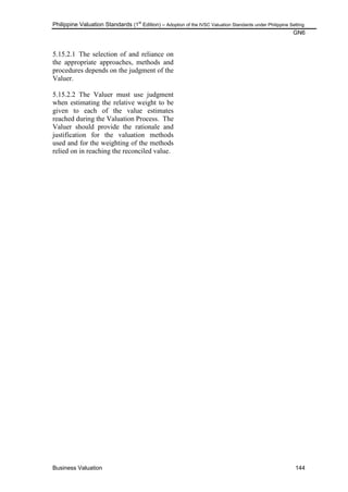 Philippine Valuation Standards (1
st
Edition) – Adoption of the IVSC Valuation Standards under Philippine Setting
GN6
Business Valuation 144
5.15.2.1 The selection of and reliance on
the appropriate approaches, methods and
procedures depends on the judgment of the
Valuer.
5.15.2.2 The Valuer must use judgment
when estimating the relative weight to be
given to each of the value estimates
reached during the Valuation Process. The
Valuer should provide the rationale and
justification for the valuation methods
used and for the weighting of the methods
relied on in reaching the reconciled value.
 