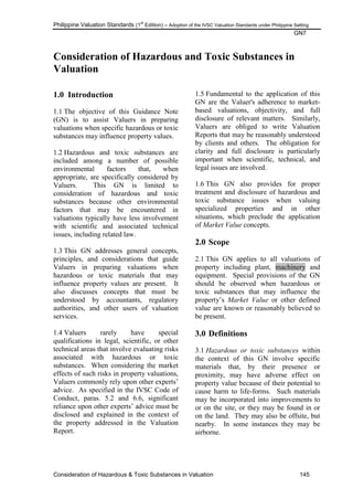 Philippine Valuation Standards (1
st
Edition) – Adoption of the IVSC Valuation Standards under Philippine Setting
GN7
Consideration of Hazardous & Toxic Substances in Valuation 145
Consideration of Hazardous and Toxic Substances in
Valuation
1.0 Introduction
1.1 The objective of this Guidance Note
(GN) is to assist Valuers in preparing
valuations when specific hazardous or toxic
substances may influence property values.
1.2 Hazardous and toxic substances are
included among a number of possible
environmental factors that, when
appropriate, are specifically considered by
Valuers. This GN is limited to
consideration of hazardous and toxic
substances because other environmental
factors that may be encountered in
valuations typically have less involvement
with scientific and associated technical
issues, including related law.
1.3 This GN addresses general concepts,
principles, and considerations that guide
Valuers in preparing valuations when
hazardous or toxic materials that may
influence property values are present. It
also discusses concepts that must be
understood by accountants, regulatory
authorities, and other users of valuation
services.
1.4 Valuers rarely have special
qualifications in legal, scientific, or other
technical areas that involve evaluating risks
associated with hazardous or toxic
substances. When considering the market
effects of such risks in property valuations,
Valuers commonly rely upon other experts‘
advice. As specified in the IVSC Code of
Conduct, paras. 5.2 and 6.6, significant
reliance upon other experts‘ advice must be
disclosed and explained in the context of
the property addressed in the Valuation
Report.
1.5 Fundamental to the application of this
GN are the Valuer's adherence to market-
based valuations, objectivity, and full
disclosure of relevant matters. Similarly,
Valuers are obliged to write Valuation
Reports that may be reasonably understood
by clients and others. The obligation for
clarity and full disclosure is particularly
important when scientific, technical, and
legal issues are involved.
1.6 This GN also provides for proper
treatment and disclosure of hazardous and
toxic substance issues when valuing
specialized properties and in other
situations, which preclude the application
of Market Value concepts.
2.0 Scope
2.1 This GN applies to all valuations of
property including plant, machinery and
equipment. Special provisions of the GN
should be observed when hazardous or
toxic substances that may influence the
property‘s Market Value or other defined
value are known or reasonably believed to
be present.
3.0 Definitions
3.1 Hazardous or toxic substances within
the context of this GN involve specific
materials that, by their presence or
proximity, may have adverse effect on
property value because of their potential to
cause harm to life-forms. Such materials
may be incorporated into improvements to
or on the site, or they may be found in or
on the land. They may also be offsite, but
nearby. In some instances they may be
airborne.
 
