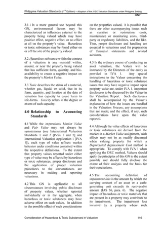 Philippine Valuation Standards (1
st
Edition) – Adoption of the IVSC Valuation Standards under Philippine Setting
GN7
Consideration of Hazardous & Toxic Substances in Valuation 146
3.1.1 In a more general use beyond this
GN, environmental factors may be
characterized as influences external to the
property being valued which may have
positive effect, negative effect, or no effect
at all on the property‘s value. Hazardous
or toxic substances may be found either on
or off the site of the property valued.
3.2 Hazardous substance within the context
of a valuation is any material within,
around, or near the property being valued
that has sufficient form, quantity, and bio-
availability to create a negative impact on
the property‘s Market Value.
3.3 Toxic describes the status of a material,
whether gas, liquid, or solid, that in its
form, quantity, and location at the date of
valuation has capacity to cause harm to
life-forms. Toxicity refers to the degree or
extent of such capacity.
4.0 Relationship to Accounting
Standards
4.1 While the expressions Market Value
and Fair Value may not always be
synonymous (see International Valuation
Standards 1 and 2 [IVSs 1 and 2] and
International Valuation Application 1 [IVA
1]), each type of value reflects market
behavior under conditions contained within
the respective definitions. To the extent
that property values reported under either
type of value may be affected by hazardous
or toxic substances, proper disclosure and
the application of proper valuation
procedures to the circumstances are
necessary in making and reporting
valuations.
4.2 This GN is applicable to all
circumstances involving public disclosure
of property values, whether reported
individually or in the aggregate, when
hazardous or toxic substances may have
adverse effect on such values. In addition
to the possible effect of such considerations
on the properties valued, it is possible that
there are other accompanying issues such
as curative or restoration costs,
maintenance or monitoring costs, third-
party or regulatory liabilities, and the like.
Thus, proper disclosure and handling are
essential in valuations used for preparation
of financial statements and related
accounts.
4.3 In the ordinary course of conducting an
asset valuation, the Valuer will be
instructed by the Directors of the entity as
provided in IVA 1. Any special
instructions to the Valuer concerning the
handling of hazardous or toxic substance
issues that may have negative impact upon
property value are, under IVA 1, important
disclosures to be discussed by the Valuer in
the Valuation Report. Such disclosures
shall be accompanied by the Valuer‘s
explanation of how the issues are handled
in the Valuation Process; any assumptions
that are made; and the effect, if any, such
considerations have upon the value
reported.
4.4 Although the value effects of hazardous
or toxic substances are derived from the
market in a Market Value assignment, such
effects may not be as readily discerned
when valuing property for which a
Depreciated Replacement Cost method is
appropriate. To comply with IVA 1 when
applying the DRC method, Valuers should
apply the principles of this GN to the extent
possible and should fully disclose the
extent of their analysis and the basis for
their conclusions.
4.5 The accounting definition of
impairment loss is the amount by which the
carrying amount of an asset or a cash-
generating unit exceeds its recoverable
amount (IAS 36, para. 6). The negative
impact of hazardous or toxic materials that
are present in a property may contribute to
its impairment. The impairment loss
incurred by a property where such
 