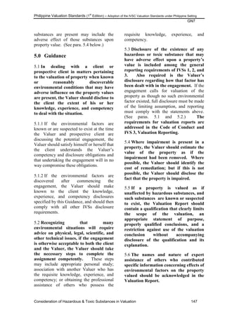 Philippine Valuation Standards (1
st
Edition) – Adoption of the IVSC Valuation Standards under Philippine Setting
GN7
Consideration of Hazardous & Toxic Substances in Valuation 147
substances are present may include the
adverse effect of those substances upon
property value. (See para. 5.4 below.)
5.0 Guidance
5.1 In dealing with a client or
prospective client in matters pertaining
to the valuation of property when known
or reasonably discoverable
environmental conditions that may have
adverse influence on the property values
are present, the Valuer should disclose to
the client the extent of his or her
knowledge, experience, and competency
to deal with the situation.
5.1.1 If the environmental factors are
known or are suspected to exist at the time
the Valuer and prospective client are
discussing the potential engagement, the
Valuer should satisfy himself or herself that
the client understands the Valuer‘s
competency and disclosure obligations and
that undertaking the engagement will in no
way compromise these obligations.
5.1.2 If the environmental factors are
discovered after commencing the
engagement, the Valuer should make
known to the client the knowledge,
experience, and competency disclosures
specified by this Guidance, and should then
comply with all other IVSs disclosure
requirements.
5.2 Recognizing that many
environmental situations will require
advice on physical, legal, scientific, and
other technical issues, if the engagement
is otherwise acceptable to both the client
and the Valuer, the Valuer should take
the necessary steps to complete the
assignment competently. These steps
may include appropriate personal study;
association with another Valuer who has
the requisite knowledge, experience, and
competency; or obtaining the professional
assistance of others who possess the
requisite knowledge, experience, and
competency.
5.3 Disclosure of the existence of any
hazardous or toxic substance that may
have adverse effect upon a property‟s
value is included among the general
reporting requirements of IVSs 1, 2, and
3. Also required is the Valuer‟s
disclosure regarding how that factor has
been dealt with in the engagement. If the
engagement calls for valuation of the
property as though no such environmental
factor existed, full disclosure must be made
of the limiting assumption, and reporting
must comply with the statements above.
(See paras. 5.1 and 5.2.) The
requirements for valuation reports are
addressed in the Code of Conduct and
IVS 3, Valuation Reporting.
5.4 Where impairment is present in a
property, the Valuer should estimate the
value of the property as if the
impairment had been removed. Where
possible, the Valuer should identify the
cost of remediation; but if this is not
possible, the Valuer should disclose the
fact that the property is impaired.
5.5 If a property is valued as if
unaffected by hazardous substances, and
such substances are known or suspected
to exist, the Valuation Report should
contain a qualification that clearly limits
the scope of the valuation, an
appropriate statement of purpose,
properly qualified conclusions, and a
restriction against use of the valuation
conclusion without accompanying
disclosure of the qualification and its
explanation.
5.6 The names and nature of expert
assistance of others who contributed
specific information concerning effects of
environmental factors on the property
valued should be acknowledged in the
Valuation Report.
 