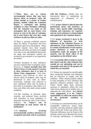 Philippine Valuation Standards (1
st
Edition) – Adoption of the IVSC Valuation Standards under Philippine Setting
GN7
Consideration of Hazardous & Toxic Substances in Valuation 148
5.7 When there are no known
environmental factors that may have
adverse effect on property value, the
Valuer should, as a matter of routine
practice, include within the Valuation
Report a contingent and limiting
condition or other disclaimer affirming
that the valuation was made on the
assumption that no such factors were
known to exist at the date of valuation,
but if such factors did exist they could
well have an adverse effect on value.
5.8 There is growing worldwide concern
about the effects of hazardous and toxic
substances upon lives and property. Many
potential hazards have been recently
identified, and others are likely to be added
over time as new and additional discoveries
are made and subsequent controls are
invoked by governments or are required by
the market.
5.9 Some hazardous or toxic substances
can have material effect on property values.
However, as Valuers normally deal with
Market Values, it is the market‟s reaction
to these substances that is at issue in
Market Value engagements. Over time,
substances once believed to have no
adverse effect on property value may be
determined to have such an effect.
Conversely, materials once believed to
have substantial effect may be found to
have little or no property value effect, or to
have such effect only under certain market
conditions.
5.10 The handling of physical, legal,
scientific, and technical issues involved
with hazardous or toxic substances is
frequently beyond the skill of the Valuer.
However, the Valuer‟s role in
consideration of such factors will be
facilitated if
5.10.1 situations involving
environmentally sensitive substances are
recognized and dealt with in accordance
with this Guidance, whether they are
encountered prior to undertaking an
engagement or subsequent to its
commencement;
5.10.2 proper reliance is placed upon the
professional advice and assistance of
others when special skills, knowledge,
training, and experience are required,
and any such assistance is acknowledged
and explained in the Valuation Report;
5.10.3 proper treatment is given to the
influence of hazardous or toxic
substances in the Valuation Process, or
alternatively, if the Valuation Process is
to exclude consideration of such matters,
proper disclosure is made of any
assumptions made, the purpose of the
analysis, and the likely effect of the
assumptions on the defined value;
5.10.4reasonable effort is made to ensure
that reports and the value estimates they
contain are not misleading and can be
reasonably used only for the purpose for
which they are intended.
5.11Valuers are expected to correctly apply
those recognized methods and techniques
that are necessary to comply with this
Guidance. When valuing property subject
to some hazardous or toxic substance that
adversely influences property value, the
Valuer should apply those processes
necessary to adequately reflect any such
value losses, taking care to neither over- or
understate the value effects. In a Market
Value engagement, it is the Valuer‟s
responsibility to reflect the market effect
of the particular condition or
circumstance.
5.12Valuers are cautioned that there can be
considerable controversy among legal,
scientific, and other technical experts upon
whose advice the Valuer may need to rely.
Particular differences may be found in the
methods experts use to determine the extent
of clean-up, maintenance, or monitoring
 