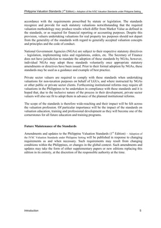 Philippine Valuation Standards (1
st
Edition) – Adoption of the IVSC Valuation Standards under Philippine Setting
Introduction 5
accordance with the requirements proscribed by statute or legislation. The standards
recognize and provide for such statutory valuations notwithstanding that the required
valuation methodology may produce results which differ from Market Value as defined in
the standards, or as required for financial reporting or accounting purposes. Despite this
provision, valuers undertaking valuations for real property tax purposes should not depart
from the generality of the standards with regard to generally accepted valuation concepts
and principles and the code of conduct.
National Government Agencies (NGAs) are subject to their respective statutory directives
– legislation, implementing rules and regulations, orders, etc. The Secretary of Finance
does not have jurisdiction to mandate the adoption of these standards by NGAs, however,
individual NGAs may adopt these standards voluntarily once appropriate statutory
amendments or directives have been issued. Prior to their formal adoption by NGAs, these
standards may be used as a guidance and example of best practice.
Private sector valuers are required to comply with these standards when undertaking
valuations for non-taxation purposes on behalf of LGUs, and where instructed by NGAs
or other public or private sector clients. Forthcoming institutional reforms may require all
valuations in the Philippines to be undertaken in compliance with these standards and it is
hoped that, due to the inclusive nature of the process in their development, private sector
valuers will also see fit to adopt them in advance of the planned institutional reforms.
The scope of the standards is therefore wide-reaching and their impact will be felt across
the valuation profession. Of particular importance will be the impact of the standards on
valuation education, training and professional development as they will become one of the
cornerstones for all future education and training programs.
Future Maintenance of the Standards
Amendments and updates to the Philippine Valuation Standards (1st
Edition) – Adoption of
the IVSC Valuation Standards under Philippine Setting will be published in response to changing
requirements as and when necessary. Such requirements may result from changing
conditions within the Philippines, or changes in the global context. Such amendments and
updates may take the form of either supplementary papers or new editions replacing this
edition in its entirety, at the discretion of the responsible authority at the time.
 