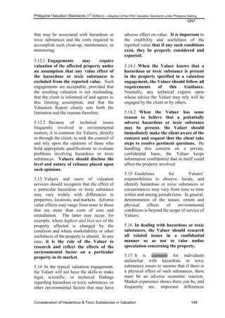 Philippine Valuation Standards (1
st
Edition) – Adoption of the IVSC Valuation Standards under Philippine Setting
GN7
Consideration of Hazardous & Toxic Substances in Valuation 149
that may be associated with hazardous or
toxic substances and the costs required to
accomplish such clean-up, maintenance, or
monitoring.
5.12.1 Engagements may require
valuation of the affected property under
an assumption that any value effect of
the hazardous or toxic substances is
excluded from the reported value. Such
engagements are acceptable, provided that
the resulting valuation is not misleading,
that the client is informed of and agrees to
this limiting assumption, and that the
Valuation Report clearly sets forth the
limitation and the reasons therefore.
5.12.2 Because of technical issues
frequently involved in environmental
matters, it is common for Valuers, directly
or through the client, to seek the counsel of
and rely upon the opinions of those who
hold appropriate qualifications to evaluate
problems involving hazardous or toxic
substances. Valuers should disclose the
level and nature of reliance placed upon
such opinions.
5.13 Valuers and users of valuation
services should recognize that the effect of
a particular hazardous or toxic substance
may vary widely with differences in
properties, locations, and markets. Adverse
value effects may range from none to those
that are more than costs of cure and
remediation. The latter may occur, for
example, where highest and best use of the
property affected is changed by the
condition and where marketability or other
usefulness of the property is altered. In any
case, it is the role of the Valuer to
research and reflect the effects of the
environmental factor on a particular
property in its market.
5.14 In the typical valuation engagement,
the Valuer will not have the skills to make
legal, scientific, or technical findings
regarding hazardous or toxic substances, or
other environmental factors that may have
adverse effect on value. It is important to
the credibility and usefulness of the
reported value that if any such conditions
exist, they be properly considered and
reported.
5.14.1 When the Valuer knows that a
hazardous or toxic substance is present
in the property specified in a valuation
engagement, the Valuer should follow all
requirements of this Guidance.
Normally, any technical experts upon
whose advice the Valuer may rely will be
engaged by the client or by others.
5.14.2 When the Valuer has some
reason to believe that a potentially
adverse hazardous or toxic substance
may be present, the Valuer should
immediately make the client aware of the
concern and request that the client take
steps to resolve pertinent questions. By
handling this concern on a private,
confidential basis, the Valuer keeps
information confidential that in itself could
affect the property involved.
5.15 Guidelines for Valuers‘
responsibilities to observe, locate, and
identify hazardous or toxic substances or
circumstances may vary from time to time
within and among jurisdictions. In general,
determination of the nature, extent and
physical effects of environmental
conditions is beyond the scope of service of
Valuers.
5.16 In dealing with hazardous or toxic
substances, the Valuer should research
all related issues in a confidential
manner so as not to raise undue
speculation concerning the property.
5.17 It is common for individuals
unfamiliar with hazardous or toxic
substances issues to assume that if there is
a physical effect of such substances, there
must be an adverse economic reaction.
Market experience shows there can be, and
frequently are, important differences
 