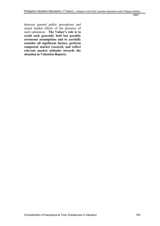 Philippine Valuation Standards (1
st
Edition) – Adoption of the IVSC Valuation Standards under Philippine Setting
GN7
Consideration of Hazardous & Toxic Substances in Valuation 150
between general public perceptions and
actual market effects of the presence of
such substances. The Valuer‟s role is to
avoid such generally held but possibly
erroneous assumptions and to carefully
consider all significant factors, perform
competent market research, and reflect
relevant market attitudes towards the
situation in Valuation Reports.
 