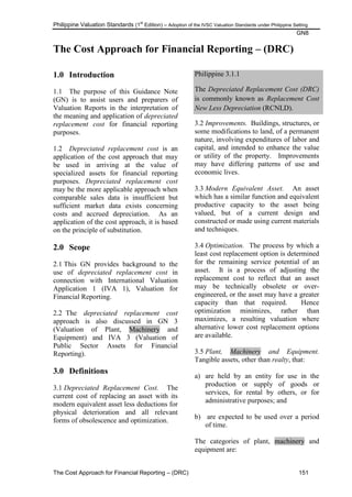 Philippine Valuation Standards (1
st
Edition) – Adoption of the IVSC Valuation Standards under Philippine Setting
GN8
The Cost Approach for Financial Reporting – (DRC) 151
The Cost Approach for Financial Reporting – (DRC)
1.0 Introduction
1.1 The purpose of this Guidance Note
(GN) is to assist users and preparers of
Valuation Reports in the interpretation of
the meaning and application of depreciated
replacement cost for financial reporting
purposes.
1.2 Depreciated replacement cost is an
application of the cost approach that may
be used in arriving at the value of
specialized assets for financial reporting
purposes. Depreciated replacement cost
may be the more applicable approach when
comparable sales data is insufficient but
sufficient market data exists concerning
costs and accrued depreciation. As an
application of the cost approach, it is based
on the principle of substitution.
2.0 Scope
2.1 This GN provides background to the
use of depreciated replacement cost in
connection with International Valuation
Application 1 (IVA 1), Valuation for
Financial Reporting.
2.2 The depreciated replacement cost
approach is also discussed in GN 3
(Valuation of Plant, Machinery and
Equipment) and IVA 3 (Valuation of
Public Sector Assets for Financial
Reporting).
3.0 Definitions
3.1 Depreciated Replacement Cost. The
current cost of replacing an asset with its
modern equivalent asset less deductions for
physical deterioration and all relevant
forms of obsolescence and optimization.
Philippine 3.1.1
The Depreciated Replacement Cost (DRC)
is commonly known as Replacement Cost
New Less Depreciation (RCNLD).
3.2 Improvements. Buildings, structures, or
some modifications to land, of a permanent
nature, involving expenditures of labor and
capital, and intended to enhance the value
or utility of the property. Improvements
may have differing patterns of use and
economic lives.
3.3 Modern Equivalent Asset. An asset
which has a similar function and equivalent
productive capacity to the asset being
valued, but of a current design and
constructed or made using current materials
and techniques.
3.4 Optimization. The process by which a
least cost replacement option is determined
for the remaining service potential of an
asset. It is a process of adjusting the
replacement cost to reflect that an asset
may be technically obsolete or over-
engineered, or the asset may have a greater
capacity than that required. Hence
optimization minimizes, rather than
maximizes, a resulting valuation where
alternative lower cost replacement options
are available.
3.5 Plant, Machinery and Equipment.
Tangible assets, other than realty, that:
a) are held by an entity for use in the
production or supply of goods or
services, for rental by others, or for
administrative purposes; and
b) are expected to be used over a period
of time.
The categories of plant, machinery and
equipment are:
 