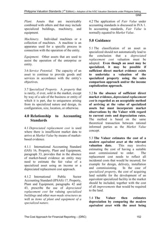 Philippine Valuation Standards (1
st
Edition) – Adoption of the IVSC Valuation Standards under Philippine Setting
GN8
The Cost Approach for Financial Reporting – (DRC) 152
Plant. Assets that are inextricably
combined with others and that may include
specialized buildings, machinery, and
equipment.
Machinery. Individual machines or a
collection of machines. A machine is an
apparatus used for a specific process in
connection with the operation of the entity.
Equipment. Other assets that are used to
assist the operation of the enterprise or
entity.
3.6 Service Potential. The capacity of an
asset to continue to provide goods and
services in accordance with the entity‘s
objectives.
3.7 Specialized Property. A property that
is rarely, if ever, sold in the market, except
by way of a sale of the business or entity of
which it is part, due to uniqueness arising
from its specialized nature and design, its
configuration, size, location, or otherwise.
4.0 Relationship to Accounting
Standards
4.1 Depreciated replacement cost is used
where there is insufficient market data to
arrive at Market Value by means of market-
based evidence.
4.1.1 International Accounting Standard
(IAS) 16, Property, Plant and Equipment,
paragraph 33, provides that in the absence
of market-based evidence an entity may
need to estimate the fair value of a
specialized asset using an income or a
depreciated replacement cost approach.
4.1.2 International Public Sector
Accounting Standard (IPSAS) 17, Property,
Plant and Equipment, paragraphs 42 and
43, prescribe the use of depreciated
replacement cost for valuing specialized
buildings and other man-made structures as
well as items of plant and equipment of a
specialized nature.
4.2 The application of Fair Value under
accounting standards is discussed in IVA 1.
In accounting standards, Fair Value is
normally equated to Market Value.
5.0 Guidance
5.1 The classification of an asset as
specialized should not automatically lead to
the conclusion that a depreciated
replacement cost valuation must be
adopted. Even though an asset may be
specialized, it may be possible if
sufficient direct market evidence exists
to undertake a valuation of the
specialized property using the sales
comparison approach and/or the income
capitalization approach.
5.2 In the absence of sufficient direct
market evidence, depreciated replacement
cost is regarded as an acceptable method
of arriving at the value of specialized
assets but must incorporate market
observations by the Valuer with regard
to current costs and depreciation rates.
The method is based on the same
theoretical transaction between rational
informed parties as the Market Value
concept.
5.3 The Valuer estimates the cost of a
modern equivalent asset at the relevant
valuation date. This may involve
estimating the cost of having a suitable
asset commissioned to order. The
replacement cost needs to reflect all
incidental costs that would be incurred, for
example for design, delivery, installation
and commissioning. In the case of
specialized property, the cost of acquiring
land suitable for the development of an
equivalent specialized facility in the market
should be included, together with the cost
of all improvements that would be required
to the land.
5.4 The Valuer then estimates
depreciation by comparing the modern
equivalent asset with the asset being
 