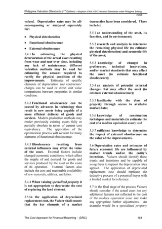 Philippine Valuation Standards (1
st
Edition) – Adoption of the IVSC Valuation Standards under Philippine Setting
GN8
The Cost Approach for Financial Reporting – (DRC) 153
valued. Depreciation rates may be all-
encompassing or analyzed separately
for:
 Physical deterioration
 Functional obsolescence
 External obsolescence
5.4.1 In estimating the physical
deterioration of the actual asset resulting
from wear and tear over time, including
any lack of maintenance, different
valuation methods may be used for
estimating the amount required to
rectify the physical condition of the
improvements. Estimates of specific
elements of depreciation and contractors‘
charges can be used or direct unit value
comparisons between properties in similar
condition.
5.4.2 Functional obsolescence can be
caused by advances in technology that
result in new assets being capable of a
more efficient delivery of goods and
services. Modern production methods may
render previously existing assets fully or
partially obsolete in terms of current cost
equivalency. The application of the
optimization process will account for many
elements of functional obsolescence.
5.4.3 Obsolescence resulting from
external influences may affect the value
of the asset. External factors include
changed economic conditions, which affect
the supply of and demand for goods and
services produced by the asset or the costs
of its operation. External factors also
include the cost and reasonable availability
of raw materials, utilities, and labor.
5.4.4 When valuing specialized property it
is not appropriate to depreciate the cost
of replacing the land element.
5.5 In the application of depreciated
replacement cost, the Valuer shall ensure
that the key elements of a market
transaction have been considered. These
include:
5.5.1 an understanding of the asset, its
function, and its environment;
5.5.2 research and analysis to determine
the remaining physical life (to estimate
physical deterioration) and economic life
of the asset;
5.5.3 knowledge of changes in
preferences, technical innovations,
and/or market standards that may affect
the asset (to estimate functional
obsolescence);
5.5.4 an analysis of potential external
changes that may affect the asset (to
estimate external obsolescence);
5.5.5 familiarity with the class of
property through access to available
market data;
5.5.6 knowledge of construction
techniques and materials (to estimate the
cost of a modern equivalent asset); and
5.5.7 sufficient knowledge to determine
the impact of external obsolescence on
the value of the improvements.
5.6 Depreciation rates and estimates of
future economic life are influenced by
market trends and/or the entity‟s
intentions. Valuers should identify these
trends and intentions and be capable of
using them to support the depreciation rates
applied. The application of depreciated
replacement cost should replicate the
deductive process of a potential buyer with
a limited market for reference.
5.7 In the final stage of the process Valuers
should consider if the actual asset has any
additional features not reflected in the cost
of the modern equivalent asset and make
any appropriate further adjustments. An
example would be a specialized property
 