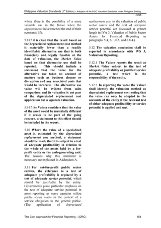 Philippine Valuation Standards (1
st
Edition) – Adoption of the IVSC Valuation Standards under Philippine Setting
GN8
The Cost Approach for Financial Reporting – (DRC) 154
where there is the possibility of a more
valuable use in the future when the
improvements have reached the end of their
economic life.
5.8 If it is clear that the result based on
the depreciated replacement cost method
is materially lower than a readily
identifiable alternative use that is both
financially and legally feasible at the
date of valuation, the Market Value
based on that alternative use shall be
reported. This should include a
statement that the value for the
alternative use takes no account of
matters such as business closure or
disruption and any associated costs that
would be incurred. The alternative use
value will be evident from sales
comparison and its valuation is not part
of the depreciated replacement cost
application but a separate valuation.
5.9 If the Valuer considers that the value
of the asset would be materially different
if it ceases to be part of the going
concern, a statement to this effect should
be included in the report.
5.10 Where the value of a specialized
asset is estimated by the depreciated
replacement cost method, a statement
should be made that it is subject to a test
of adequate profitability in relation to
the whole of the assets held by a for-
profit entity or the cash-generating unit.
The reasons why this statement is
necessary are explained in Addendum A.
5.11 For not-for-profit public sector
entities, the reference to a test of
adequate profitability is replaced by a
test of adequate service potential, which
should be justifiable by the entity.
Governments place particular emphasis on
the test of adequate service potential in
asset reporting as many agencies utilize
public sector assets in the context of a
service obligation to the general public.
(The application of depreciated
replacement cost to the valuation of public
sector assets and the test of adequate
service potential are discussed at greater
length in IVA 3, Valuation of Public Sector
Assets for Financial Reporting in
paragraphs 5.4, 6.1, 6.5, and 6.8.4.)
5.12 The valuation conclusion shall be
reported in accordance with IVS 3,
Valuation Reporting.
5.12.1 The Valuer reports the result as
Market Value subject to the test of
adequate profitability or justified service
potential, a test which is the
responsibility of the entity.
5.12.2 In reporting the value the Valuer
shall identify the valuation method as
depreciated replacement cost noting that
the value can only be adopted in the
accounts of the entity if the relevant test
of either adequate profitability or service
potential is applied and met.
 