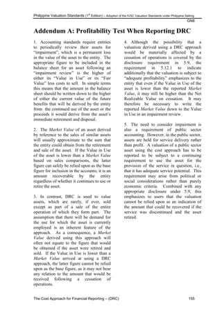 Philippine Valuation Standards (1
st
Edition) – Adoption of the IVSC Valuation Standards under Philippine Setting
GN8
The Cost Approach for Financial Reporting – (DRC) 155
Addendum A: Profitability Test When Reporting DRC
1. Accounting standards require entities
to periodically review their assets for
―impairment‖, which is a permanent loss
in the value of the asset to the entity. The
appropriate figure to be included in the
balance sheet for an asset following an
―impairment review‖ is the higher of
either its ―Value in Use‖ or its ―Fair
Value‖ less costs to sell. In simple terms
this means that the amount in the balance
sheet should be written down to the higher
of either the current value of the future
benefits that will be derived by the entity
from the continued use of the asset or the
proceeds it would derive from the asset‘s
immediate retirement and disposal.
2. The Market Value of an asset derived
by reference to the sales of similar assets
will usually approximate to the sum that
the entity could obtain from the retirement
and sale of the asset. If the Value in Use
of the asset is lower than a Market Value
based on sales comparisons, the latter
figure can safely be relied upon as the base
figure for inclusion in the accounts; it is an
amount recoverable by the entity
regardless of whether it continues to use or
retire the asset.
3. In contrast, DRC is used to value
assets, which are rarely, if ever, sold
except as part of a sale of the entire
operation of which they form part. The
assumption that there will be demand for
the use for which the asset is currently
employed is an inherent feature of the
approach. As a consequence, a Market
Value derived using this approach will
often not equate to the figure that would
be obtained if the asset were retired and
sold. If the Value in Use is lower than a
Market Value arrived at using a DRC
approach, the latter figure cannot be relied
upon as the base figure, as it may not bear
any relation to the amount that would be
received following a cessation of
operations.
4. Although the possibility that a
valuation derived using a DRC approach
would be materially affected by a
cessation of operations is covered by the
disclosure requirement in 5.9, the
requirement in 5.12.1 to indicate
additionally that the valuation is subject to
―adequate profitability‖ emphasizes to the
entity that even if the Value in Use of the
asset is lower than the reported Market
Value, it may still be higher than the Net
Realizable Value on cessation. It may
therefore be necessary to write the
reported Market Value down to the Value
in Use in an impairment review.
5. The need to consider impairment is
also a requirement of public sector
accounting. However, in the public sector,
assets are held for service delivery rather
than profit. A valuation of a public sector
asset using the cost approach has to be
reported to be subject to a continuing
requirement to use the asset for the
provision of the service in question, i.e.,
that it has adequate service potential. This
requirement may arise from political or
social considerations rather than purely
economic criteria. Combined with any
appropriate disclosure under 5.9, this
emphasizes to users that the valuation
cannot be relied upon as an indication of
the amount that could be recovered if the
service was discontinued and the asset
retired.
 
