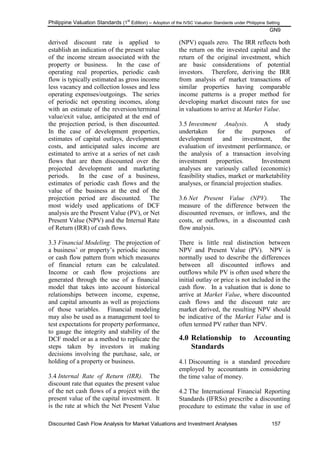 Philippine Valuation Standards (1
st
Edition) – Adoption of the IVSC Valuation Standards under Philippine Setting
GN9
Discounted Cash Flow Analysis for Market Valuations and Investment Analyses 157
derived discount rate is applied to
establish an indication of the present value
of the income stream associated with the
property or business. In the case of
operating real properties, periodic cash
flow is typically estimated as gross income
less vacancy and collection losses and less
operating expenses/outgoings. The series
of periodic net operating incomes, along
with an estimate of the reversion/terminal
value/exit value, anticipated at the end of
the projection period, is then discounted.
In the case of development properties,
estimates of capital outlays, development
costs, and anticipated sales income are
estimated to arrive at a series of net cash
flows that are then discounted over the
projected development and marketing
periods. In the case of a business,
estimates of periodic cash flows and the
value of the business at the end of the
projection period are discounted. The
most widely used applications of DCF
analysis are the Present Value (PV), or Net
Present Value (NPV) and the Internal Rate
of Return (IRR) of cash flows.
3.3 Financial Modeling. The projection of
a business‘ or property‘s periodic income
or cash flow pattern from which measures
of financial return can be calculated.
Income or cash flow projections are
generated through the use of a financial
model that takes into account historical
relationships between income, expense,
and capital amounts as well as projections
of those variables. Financial modeling
may also be used as a management tool to
test expectations for property performance,
to gauge the integrity and stability of the
DCF model or as a method to replicate the
steps taken by investors in making
decisions involving the purchase, sale, or
holding of a property or business.
3.4 Internal Rate of Return (IRR). The
discount rate that equates the present value
of the net cash flows of a project with the
present value of the capital investment. It
is the rate at which the Net Present Value
(NPV) equals zero. The IRR reflects both
the return on the invested capital and the
return of the original investment, which
are basic considerations of potential
investors. Therefore, deriving the IRR
from analysis of market transactions of
similar properties having comparable
income patterns is a proper method for
developing market discount rates for use
in valuations to arrive at Market Value.
3.5 Investment Analysis. A study
undertaken for the purposes of
development and investment, the
evaluation of investment performance, or
the analysis of a transaction involving
investment properties. Investment
analyses are variously called (economic)
feasibility studies, market or marketability
analyses, or financial projection studies.
3.6 Net Present Value (NPV). The
measure of the difference between the
discounted revenues, or inflows, and the
costs, or outflows, in a discounted cash
flow analysis.
There is little real distinction between
NPV and Present Value (PV). NPV is
normally used to describe the differences
between all discounted inflows and
outflows while PV is often used where the
initial outlay or price is not included in the
cash flow. In a valuation that is done to
arrive at Market Value, where discounted
cash flows and the discount rate are
market derived, the resulting NPV should
be indicative of the Market Value and is
often termed PV rather than NPV.
4.0 Relationship to Accounting
Standards
4.1 Discounting is a standard procedure
employed by accountants in considering
the time value of money.
4.2 The International Financial Reporting
Standards (IFRSs) prescribe a discounting
procedure to estimate the value in use of
 