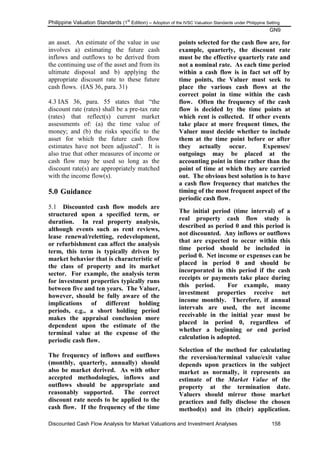 Philippine Valuation Standards (1
st
Edition) – Adoption of the IVSC Valuation Standards under Philippine Setting
GN9
Discounted Cash Flow Analysis for Market Valuations and Investment Analyses 158
an asset. An estimate of the value in use
involves a) estimating the future cash
inflows and outflows to be derived from
the continuing use of the asset and from its
ultimate disposal and b) applying the
appropriate discount rate to these future
cash flows. (IAS 36, para. 31)
4.3 IAS 36, para. 55 states that ―the
discount rate (rates) shall be a pre-tax rate
(rates) that reflect(s) current market
assessments of: (a) the time value of
money; and (b) the risks specific to the
asset for which the future cash flow
estimates have not been adjusted‖. It is
also true that other measures of income or
cash flow may be used so long as the
discount rate(s) are appropriately matched
with the income flow(s).
5.0 Guidance
5.1 Discounted cash flow models are
structured upon a specified term, or
duration. In real property analysis,
although events such as rent reviews,
lease renewal/reletting, redevelopment,
or refurbishment can affect the analysis
term, this term is typically driven by
market behavior that is characteristic of
the class of property and its market
sector. For example, the analysis term
for investment properties typically runs
between five and ten years. The Valuer,
however, should be fully aware of the
implications of different holding
periods, e.g., a short holding period
makes the appraisal conclusion more
dependent upon the estimate of the
terminal value at the expense of the
periodic cash flow.
The frequency of inflows and outflows
(monthly, quarterly, annually) should
also be market derived. As with other
accepted methodologies, inflows and
outflows should be appropriate and
reasonably supported. The correct
discount rate needs to be applied to the
cash flow. If the frequency of the time
points selected for the cash flow are, for
example, quarterly, the discount rate
must be the effective quarterly rate and
not a nominal rate. As each time period
within a cash flow is in fact set off by
time points, the Valuer must seek to
place the various cash flows at the
correct point in time within the cash
flow. Often the frequency of the cash
flow is decided by the time points at
which rent is collected. If other events
take place at more frequent times, the
Valuer must decide whether to include
them at the time point before or after
they actually occur. Expenses/
outgoings may be placed at the
accounting point in time rather than the
point of time at which they are carried
out. The obvious best solution is to have
a cash flow frequency that matches the
timing of the most frequent aspect of the
periodic cash flow.
The initial period (time interval) of a
real property cash flow study is
described as period 0 and this period is
not discounted. Any inflows or outflows
that are expected to occur within this
time period should be included in
period 0. Net income or expenses can be
placed in period 0 and should be
incorporated in this period if the cash
receipts or payments take place during
this period. For example, many
investment properties receive net
income monthly. Therefore, if annual
intervals are used, the net income
receivable in the initial year must be
placed in period 0, regardless of
whether a beginning or end period
calculation is adopted.
Selection of the method for calculating
the reversion/terminal value/exit value
depends upon practices in the subject
market as normally, it represents an
estimate of the Market Value of the
property at the termination date.
Valuers should mirror those market
practices and fully disclose the chosen
method(s) and its (their) application.
 