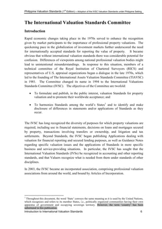 Philippine Valuation Standards (1
st
Edition) – Adoption of the IVSC Valuation Standards under Philippine Setting
Introduction to International Valuation Standards 6
The International Valuation Standards Committee
Introduction
Rapid economic changes taking place in the 1970s served to enhance the recognition
given by market participants to the importance of professional property valuations. The
quickening pace in the globalization of investment markets further underscored the need
for internationally accepted standards for reporting the value of property. It became
obvious that without international valuation standards there was considerable potential for
confusion. Differences of viewpoints among national professional valuation bodies might
lead to unintentional misunderstandings. In response to this situation, members of a
technical committee of the Royal Institution of Chartered Surveyors (RICS) and
representatives of U.S. appraisal organizations began a dialogue in the late 1970s, which
led to the founding of The International Assets Valuation Standards Committee (TIAVSC)
in 1981. The Committee changed its name in 1994 to the International Valuations
Standards Committee (IVSC). The objectives of the Committee are twofold:
 To formulate and publish, in the public interest, valuation Standards for property
valuation and to promote their worldwide acceptance; and
 To harmonies Standards among the world‘s States1
and to identify and make
disclosure of differences in statements and/or applications of Standards as they
occur.
The IVSC has long recognized the diversity of purposes for which property valuations are
required, including use in financial statements, decisions on loans and mortgages secured
by property, transactions involving transfers or ownership, and litigation and tax
settlements. Beyond Standards, the IVSC began publishing Applications dealing with
valuation for financial reporting and secured lending purposes, as well as Guidance Notes
regarding specific valuation issues and the applications of Standards in more specific
business and service-providing situations. In particular, the IVSC has sought that the
International Valuation Standards (IVSs) be recognized in accounting and other reporting
standards, and that Valuers recognize what is needed from them under standards of other
disciplines.
In 2003, the IVSC became an incorporated association, comprising professional valuation
associations from around the world, and bound by Articles of Incorporation.
1
Throughout this document, the word ‗State‘ conveys the same meaning as it is used by the United Nations,
which recognizes and refers to its member States, i.e., politically organized communities having their own
apparatus of government and occupying sovereign territory. However, the term ‗country‘ has been
substituted in this publication.
 