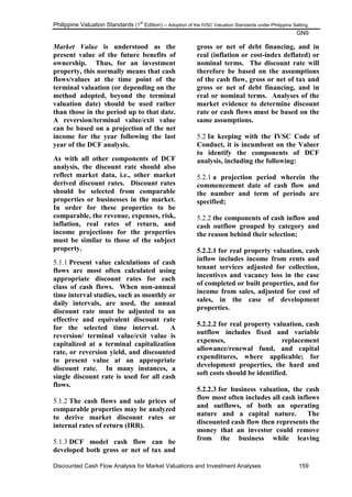 Philippine Valuation Standards (1
st
Edition) – Adoption of the IVSC Valuation Standards under Philippine Setting
GN9
Discounted Cash Flow Analysis for Market Valuations and Investment Analyses 159
Market Value is understood as the
present value of the future benefits of
ownership. Thus, for an investment
property, this normally means that cash
flows/values at the time point of the
terminal valuation (or depending on the
method adopted, beyond the terminal
valuation date) should be used rather
than those in the period up to that date.
A reversion/terminal value/exit value
can be based on a projection of the net
income for the year following the last
year of the DCF analysis.
As with all other components of DCF
analysis, the discount rate should also
reflect market data, i.e., other market
derived discount rates. Discount rates
should be selected from comparable
properties or businesses in the market.
In order for these properties to be
comparable, the revenue, expenses, risk,
inflation, real rates of return, and
income projections for the properties
must be similar to those of the subject
property.
5.1.1 Present value calculations of cash
flows are most often calculated using
appropriate discount rates for each
class of cash flows. When non-annual
time interval studies, such as monthly or
daily intervals, are used, the annual
discount rate must be adjusted to an
effective and equivalent discount rate
for the selected time interval. A
reversion/ terminal value/exit value is
capitalized at a terminal capitalization
rate, or reversion yield, and discounted
to present value at an appropriate
discount rate. In many instances, a
single discount rate is used for all cash
flows.
5.1.2 The cash flows and sale prices of
comparable properties may be analyzed
to derive market discount rates or
internal rates of return (IRR).
5.1.3 DCF model cash flow can be
developed both gross or net of tax and
gross or net of debt financing, and in
real (inflation or cost-index deflated) or
nominal terms. The discount rate will
therefore be based on the assumptions
of the cash flow, gross or net of tax and
gross or net of debt financing, and in
real or nominal terms. Analyses of the
market evidence to determine discount
rate or cash flows must be based on the
same assumptions.
5.2 In keeping with the IVSC Code of
Conduct, it is incumbent on the Valuer
to identify the components of DCF
analysis, including the following:
5.2.1 a projection period wherein the
commencement date of cash flow and
the number and term of periods are
specified;
5.2.2 the components of cash inflow and
cash outflow grouped by category and
the reason behind their selection;
5.2.2.1 for real property valuation, cash
inflow includes income from rents and
tenant services adjusted for collection,
incentives and vacancy loss in the case
of completed or built properties, and for
income from sales, adjusted for cost of
sales, in the case of development
properties.
5.2.2.2 for real property valuation, cash
outflow includes fixed and variable
expenses, replacement
allowance/renewal fund, and capital
expenditures, where applicable; for
development properties, the hard and
soft costs should be identified.
5.2.2.3 for business valuation, the cash
flow most often includes all cash inflows
and outflows, of both an operating
nature and a capital nature. The
discounted cash flow then represents the
money that an investor could remove
from the business while leaving
 