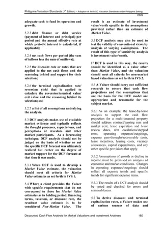Philippine Valuation Standards (1
st
Edition) – Adoption of the IVSC Valuation Standards under Philippine Setting
GN9
Discounted Cash Flow Analysis for Market Valuations and Investment Analyses 160
adequate cash to fund its operation and
growth.
5.2.3 debt finance or debt service
(payment of interest and principal) per
period and the annual effective rate at
which periodic interest is calculated, if
applicable;
5.2.4 net cash flows per period (the sum
of inflows less the sum of outflows);
5.2.5 the discount rate or rates that are
applied to the net cash flows and the
reasoning behind and support for their
selection;
5.2.6 the terminal capitalization rate/
reversion yield that is applied to
calculate the reversion/terminal value/
exit value and the reasoning behind its
selection; and
5.2.7 a list of all assumptions underlying
the analysis.
5.3 DCF analysis makes use of available
market evidence and typically reflects
the thought processes, expectations, and
perceptions of investors and other
market participants. As a forecasting
technique, DCF analysis should not be
judged on the basis of whether or not
the specific DCF forecast was ultimately
realized but rather on the degree of
market support for the DCF forecast at
that time it was made.
5.3.1 When DCF is used to develop a
Market Value estimate, the valuation
should meet all criteria for Market
Value estimates as set forth in IVS 1.
5.4 Where a client provides the Valuer
with specific requirements that do not
correspond to those for Market Value
estimates as to holding period, financing
terms, taxation, or discount rate, the
resultant value estimate is to be
considered Non-Market Value. The
result is an estimate of investment
value/worth specific to the assumptions
provided rather than an estimate of
Market Value.
5.5 DCF analysis may also be used to
test the validity of conventional views by
analysis of varying assumptions. The
result of this type of sensitivity analysis
is investment value/worth.
If DCF is used in this way, the results
should be identified as a value other
than Market Value, and the valuation
should meet all criteria for non-market
based valuations as set forth in IVS 2.
5.6 A Valuer should carry out sufficient
research to ensure that cash flow
projections and the assumptions that
are the basis for the DCF model are
appropriate and reasonable for the
subject market.
5.6.1 As an example, the lease-by-lease
analysis to support the cash flow
projection for a multi-tenanted property
should address contract/passing rent and
market rent, lease expiration and lease
review dates, rent escalations/stepped
rents, operating expenses/outgoings,
expense pass-throughs/recoverable costs,
lease incentives, leasing costs, vacancy
allowances, capital expenditures, and any
other specific provisions that apply.
5.6.2 Assumptions of growth or decline in
income must be premised on analysis of
economic and market conditions. Changes
in operating expenses/outgoings should
reflect all expense trends and specific
trends for significant expense items.
5.6.3 The results of a DCF analysis should
be tested and checked for errors and
reasonableness.
5.7 To derive discount and terminal
capitalization rates, a Valuer makes use
of various sources of data and
 