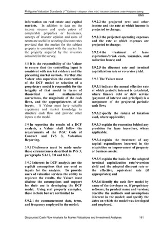 Philippine Valuation Standards (1
st
Edition) – Adoption of the IVSC Valuation Standards under Philippine Setting
GN9
Discounted Cash Flow Analysis for Market Valuations and Investment Analyses 161
information on real estate and capital
markets. In addition to data on the
income streams and resale prices of
comparable properties or businesses,
surveys of investor opinion and rates of
return are useful in selecting discount rates
provided that the market for the subject
property is consistent with the market for
the property acquired by the investors
consulted in the survey.
5.8 It is the responsibility of the Valuer
to ensure that the controlling input is
consistent with market evidence and the
prevailing market outlook. Further, the
Valuer who supervises the construction
of the DCF model or selection of a
proprietary model is responsible for the
integrity of that model in terms of
theoretical and mathematical
correctness, the magnitude of the cash
flows, and the appropriateness of all
inputs. A Valuer must have suitable
experience and market knowledge to
structure cash flow and provide other
inputs to the model.
5.9 In reporting the results of a DCF
analysis, a Valuer shall follow the
requirements of the IVSC Code of
Conduct and IVS 3, Valuation
Reporting.
5.9.1 Disclosures must be made under
those circumstances described in IVS 3,
paragraphs 5.1.10, 7.0 and 8.2.3.
5.9.2 Inherent in DCF analysis are the
explicit assumptions that are used as
inputs for the analysis. To provide
users of valuation services the ability to
replicate the results, the Valuer must
disclose the assumptions and support
for their use in developing the DCF
model. Using real property examples,
these include but are not limited to
5.9.2.1 the commencement date, term,
and frequency employed in the model;
5.9.2.2 the projected rent and other
income and the rate at which income is
projected to change;
5.9.2.3 the projected operating expenses
and the rate at which expenses are
projected to change;
5.9.2.4 the treatment of lease
expirations/break costs, vacancies, and
collection losses; and
5.9.2.5 the discount rate and terminal
capitalization rate or reversion yield.
5.9.3 The Valuer must
5.9.3.1 indicate the annual effective rate
at which periodic interest is calculated,
where finance debt or debt service
(payment of interest and principal) is a
component of the projected periodic
cash flow;
5.9.3.2 specify the rate(s) of taxation
used, where applicable;
5.9.3.3 explain the reasoning behind any
provision for lease incentives, where
applicable;
5.9.3.4 explain the treatment of any
capital expenditures incurred in the
acquisition or improvement of property
or business assets;
5.9.3.5 explain the basis for the adopted
terminal capitalization rate/reversion
yield and the adopted discount rate or
the effective, equivalent rate (if
appropriate); and
5.9.3.6 identify the cash flow model by
name of the developer or, if proprietary
software, by product name and version;
describe the methods and assumptions
inherent in the model; and specify the
dates on which the model was developed
and employed.
 