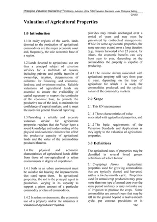 Philippine Valuation Standards (1
st
Edition) – Adoption of the IVSC Valuation Standards under Philippine Setting
GN10
Valuation of Agricultural Properties 162
Valuation of Agricultural Properties
1.0 Introduction
1.1 In many regions of the world, lands
devoted to the production of agricultural
commodities are the major economic asset
and, frequently, the sole economic base of
a region.
1.2 Lands devoted to agricultural use are
thus a principal subject of valuation
services for a multitude of reasons
including private and public transfer of
ownership, taxation, determination of
collateral for financing, and economic,
land-use, and investment studies. Reliable
valuations of agricultural lands are
essential to ensure the availability of
capital necessary to support the continuity
of the economic base, to promote the
productive use of the land, to maintain the
confidence of capital markets, and to meet
the needs for general financial reporting.
1.3 Providing a reliable and accurate
valuation service for agricultural
properties requires that the Valuer have a
sound knowledge and understanding of the
physical and economic elements that affect
the productive capacity of agricultural
lands and the value of the commodities
produced thereon.
1.4 The physical and economic
characteristics of agricultural lands differ
from those of non-agricultural or urban
environments in degree of importance.
1.4.1 Soils in an urban environment must
be suitable for bearing the improvements
that stand upon them. In agricultural
properties, the soil is the principal agent in
production, varying in its capacity to
support a given amount of a particular
commodity or class of commodities.
1.4.2 In urban environments, the economic
use of a property and/or the amenities it
provides may remain unchanged over a
period of years and may even be
guaranteed by contractual arrangements.
While for some agricultural properties, the
same use may extend over a long duration
(e.g., forests harvested after 25 years), for
others, the economic benefits can vary
from year to year, depending on the
commodities the property is capable of
producing.
1.4.3 The income stream associated with
agricultural property will vary from year
to year, depending on the type of
agriculture for which it is used, the
commodities produced, and the cyclical
nature of the commodity markets.
2.0 Scope
2.1 This GN encompasses
2.1.1 Those characteristics of value
associated with agricultural properties, and
2.1.2 The basic requirements of the
Valuation Standards and Applications as
they apply to the valuation of agricultural
properties.
3.0 Definitions
The agricultural uses of properties may be
classified in several broad groups
definitions of which follow:
3.1 Crop(ping) Farms. Agricultural
properties used for growing commodities
that are typically planted and harvested
within a twelve-month cycle. Properties
used for annual crop production may grow
more than one type of annual crop over the
same period and may or may not make use
of irrigation to produce the crops. Some
commodities are annual crops that may be
left in the ground beyond a twelve-month
cycle, per contract provisions or in
 