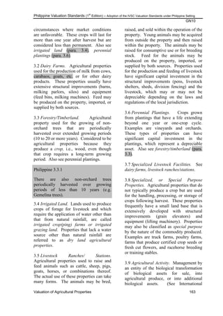 Philippine Valuation Standards (1
st
Edition) – Adoption of the IVSC Valuation Standards under Philippine Setting
GN10
Valuation of Agricultural Properties 163
circumstances where market conditions
are unfavorable. These crops will last for
more than one year after harvest but are
considered less than permanent. Also see
irrigated land (para. 3.4), perennial
plantings (para. 3.6).
3.2 Dairy Farms. Agricultural properties
used for the production of milk from cows,
carabaos, goats, etc. or for other dairy
products. These properties usually have
extensive structural improvements (barns,
milking parlors, silos) and equipment
(feed bins, milking machines). Feed may
be produced on the property, imported, or
supplied by both sources.
3.3 Forestry/Timberland. Agricultural
property used for the growing of non-
orchard trees that are periodically
harvested over extended growing periods
(10 to 20 or more years). Considered to be
agricultural properties because they
produce a crop, i.e., wood, even though
that crop requires a long-term growing
period. Also see perennial plantings.
Philippine 3.3.1
There are also non-orchard trees
periodically harvested over growing
periods of less than 10 years (e.g.
Gemelina trees).
3.4 Irrigated Land. Lands used to produce
crops of forage for livestock and which
require the application of water other than
that from natural rainfall, are called
irrigated crop(ping) farms or irrigated
grazing land. Properties that lack a water
source other than natural rainfall are
referred to as dry land agricultural
properties.
3.5 Livestock Ranches/ Stations.
Agricultural properties used to raise and
feed animals such as cattle, sheep, pigs,
goats, horses, or combinations thereof.
The actual use of these properties can take
many forms. The animals may be bred,
raised, and sold within the operation of the
property. Young animals may be acquired
from outside the property and then raised
within the property. The animals may be
raised for consumptive use or for breeding
stock. Feed for the animals may be
produced on the property, imported, or
supplied by both sources. Properties used
for the production and feeding of livestock
have significant capital investment in the
structural improvements (pens, livestock
shelters, sheds, division fencing) and the
livestock, which may or may not be
depreciable depending on the laws and
regulations of the local jurisdiction.
3.6 Perennial Plantings. Crops grown
from plantings that have a life extending
beyond one year or one-crop cycle.
Examples are vineyards and orchards.
These types of properties can have
significant capital investment in the
plantings, which represent a depreciable
asset. Also see forestry/timberland (para.
3.3).
3.7 Specialized Livestock Facilities. See
dairy farms, livestock ranches/stations.
3.8 Specialized, or Special Purpose
Properties. Agricultural properties that do
not typically produce a crop but are used
for the handling, processing, or storage of
crops following harvest. These properties
frequently have a small land base that is
extensively developed with structural
improvements (grain elevators) and
equipment (lifting machinery). Properties
may also be classified as special purpose
by the nature of the commodity produced.
Examples are truck farms, poultry farms,
farms that produce certified crop seeds or
fresh cut flowers, and racehorse breeding
or training stables.
3.9 Agricultural Activity. Management by
an entity of the biological transformation
of biological assets for sale, into
agricultural produce, or into additional
biological assets. (See International
 