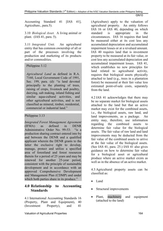 Philippine Valuation Standards (1
st
Edition) – Adoption of the IVSC Valuation Standards under Philippine Setting
GN10
Valuation of Agricultural Properties 164
Philippine 3.12
Agricultural Land as defined in R.A.
7160, Local Government Code of 1991,
Sec. 199, para. (d): ―is land devoted
principally to the planting of trees,
raising of crops, livestock and poultry,
dairying, salt making, inland fishing and
similar aqua-cultural activities, and
other agricultural activities, and is not
classified as mineral, timber, residential,
commercial or industrial land.‖
Accounting Standard 41 [IAS 41],
Agriculture., para.5).
3.10 Biological Asset. A living animal or
plant. (IAS 41, para. 5).
3.11 Integrated Unit. An agricultural
entity that has common ownership of all or
part of the processes involving the
production and marketing of its products
and/or commodities.
Philippine 3.13
Integrated Forest Management Agreement
(IFMA) as defined in DENR
Administrative Order No. 99-53: ―is a
production sharing contract entered into by
and between the DENR and a qualified
applicant wherein the DENR grants to the
latter the exclusive right to develop,
manage, protect and utilize a specified
area of forestland and forest resources
therein for a period of 25 years and may be
renewed for another 25-year period,
consistent with the principle of sustainable
development and in accordance with an
approved Comprehensive Development
and Management Plan (CDMP) and under
which both parties share in its produce.‖
4.0 Relationship to Accounting
Standards
4.1 International Accounting Standards 16
(Property, Plant and Equipment), 40
(Investment Property), and 41
(Agriculture) apply to the valuation of
agricultural property. An entity follows
IAS 16 or IAS 40, depending on which
standard is appropriate in the
circumstances. IAS 16 requires that land
be measured either at its cost less any
accumulated depreciation and accumulated
impairment losses or at a revalued amount.
IAS 40 requires land that is investment
property to be measured at its fair value, or
cost less any accumulated depreciation and
accumulated impairment losses. IAS 41,
which establishes no new principles for
land related to agricultural activity,
requires that biological assets physically
attached to land (e.g., trees in a plantation
forest) be measured at their fair value less
estimated point-of-sale costs, separately
from the land.
4.2 IAS 41 acknowledges that there may
be no separate market for biological assets
attached to the land but that an active
market may exist for the combined assets,
i.e., the biological assets, raw land, and
land improvements, as a package. An
entity may, therefore, use information
regarding the combined assets to
determine fair value for the biological
assets. The fair value of raw land and land
improvements may be deducted from the
fair value of the combined assets to arrive
at the fair value of the biological assets.
(See IAS 41, para. 25.) IAS 41 also gives
guidance on how to determine fair value
for a biological asset or agricultural
produce where an active market exists as
well as in the absence of an active market.
4.3 Agricultural property assets can be
classified as:
 Land
 Structural improvements
 Plant, machinery and equipment
(attached to the land)
 