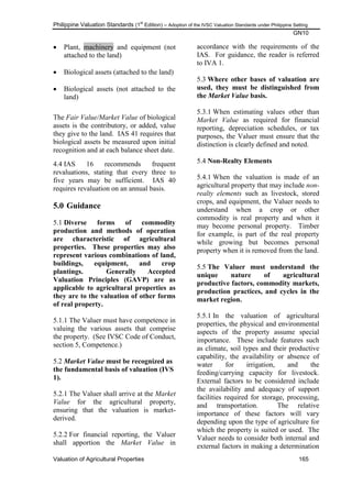 Philippine Valuation Standards (1
st
Edition) – Adoption of the IVSC Valuation Standards under Philippine Setting
GN10
Valuation of Agricultural Properties 165
 Plant, machinery and equipment (not
attached to the land)
 Biological assets (attached to the land)
 Biological assets (not attached to the
land)
The Fair Value/Market Value of biological
assets is the contributory, or added, value
they give to the land. IAS 41 requires that
biological assets be measured upon initial
recognition and at each balance sheet date.
4.4 IAS 16 recommends frequent
revaluations, stating that every three to
five years may be sufficient. IAS 40
requires revaluation on an annual basis.
5.0 Guidance
5.1 Diverse forms of commodity
production and methods of operation
are characteristic of agricultural
properties. These properties may also
represent various combinations of land,
buildings, equipment, and crop
plantings. Generally Accepted
Valuation Principles (GAVP) are as
applicable to agricultural properties as
they are to the valuation of other forms
of real property.
5.1.1 The Valuer must have competence in
valuing the various assets that comprise
the property. (See IVSC Code of Conduct,
section 5, Competence.)
5.2 Market Value must be recognized as
the fundamental basis of valuation (IVS
1).
5.2.1 The Valuer shall arrive at the Market
Value for the agricultural property,
ensuring that the valuation is market-
derived.
5.2.2 For financial reporting, the Valuer
shall apportion the Market Value in
accordance with the requirements of the
IAS. For guidance, the reader is referred
to IVA 1.
5.3 Where other bases of valuation are
used, they must be distinguished from
the Market Value basis.
5.3.1 When estimating values other than
Market Value as required for financial
reporting, depreciation schedules, or tax
purposes, the Valuer must ensure that the
distinction is clearly defined and noted.
5.4 Non-Realty Elements
5.4.1 When the valuation is made of an
agricultural property that may include non-
realty elements such as livestock, stored
crops, and equipment, the Valuer needs to
understand when a crop or other
commodity is real property and when it
may become personal property. Timber
for example, is part of the real property
while growing but becomes personal
property when it is removed from the land.
5.5 The Valuer must understand the
unique nature of agricultural
productive factors, commodity markets,
production practices, and cycles in the
market region.
5.5.1 In the valuation of agricultural
properties, the physical and environmental
aspects of the property assume special
importance. These include features such
as climate, soil types and their productive
capability, the availability or absence of
water for irrigation, and the
feeding/carrying capacity for livestock.
External factors to be considered include
the availability and adequacy of support
facilities required for storage, processing,
and transportation. The relative
importance of these factors will vary
depending upon the type of agriculture for
which the property is suited or used. The
Valuer needs to consider both internal and
external factors in making a determination
 