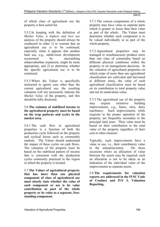 Philippine Valuation Standards (1
st
Edition) – Adoption of the IVSC Valuation Standards under Philippine Setting
GN10
Valuation of Agricultural Properties 166
of which class of agricultural use the
property is best suited for.
5.5.2 In keeping with the definition of
Market Value, a highest and best use
analysis of the property should always be
conducted in order 1) to warrant that an
agricultural use is to be continued,
especially when it appears that another
land use, e.g., subdivision development
occasioned by encroaching
urban/suburban expansion, might be more
appropriate, and 2) to determine whether
the specific agricultural use is to be
continued.
5.5.3 Where the Valuer is specifically
instructed to ignore uses other than the
current agricultural use, the resulting
valuation will not necessarily indicate the
Market Value of the property, and this
should be fully disclosed.
5.6 The estimate of stabilised income to
the agricultural property must be based
on the crop patterns and cycles in the
market area.
5.6.1 The cash flow to agricultural
properties is a function of both the
production cycle followed on the property
and cyclical forces such as commodity
markets. The Valuer should understand
the impact of these cycles on cash flows.
The valuation of the property must be
based on the stabilised pattern of income
that is consistent with the production
cycles commonly practiced in the region
in which the property is located.
5.7 The Valuer of agricultural property
that has more than one physical
component of class of agricultural use
must clearly state whether the value of
each component or use is its value
contribution as part of the whole
property or its value as a separate, free-
standing component.
5.7.1 The various components of a whole
property may have value as separate parts
which is greater or lesser than their value
as part of the whole. The Valuer must
determine whether each component is to
be valued individually or as part of the
whole property.
5.7.2 Agricultural properties may be
managed to simultaneously produce more
than one class of commodity based on
different physical conditions within the
property or on management decisions. In
the valuation of agricultural properties on
which crops of more than one agricultural
classification are cultivated and harvested
at different times, the value of each
agricultural classification must be based
on its contribution to total property value
and not its stand-alone value.
5.7.3 The agricultural use of the property
may require extensive building
improvements, e.g., barns, silos, dairy
machinery. Such improvements, while
requisite to the proper operation of the
property, are frequently secondary to the
principal land asset. Their value must be
based on their contribution to the total
value of the property regardless of their
cost or other measure.
Typically, such improvements have a
value in use, i.e., their contributory value
to the enterprise/entity. On those
occasions where an allocation of value
between the assets may be required, such
an allocation is not to be taken as an
indication of the individual value of the
improvements as separate assets.
5.8 The requirements for valuation
reports are addressed in the IVSC Code
of Conduct and IVS 3, Valuation
Reporting.
 