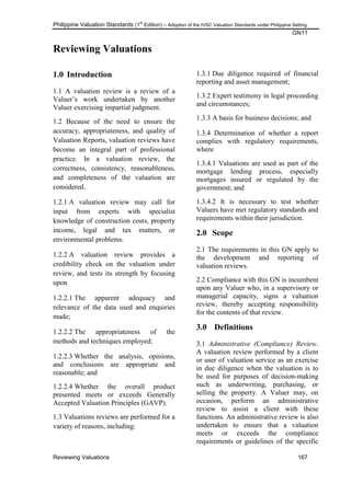 Philippine Valuation Standards (1
st
Edition) – Adoption of the IVSC Valuation Standards under Philippine Setting
GN11
Reviewing Valuations 167
Reviewing Valuations
1.0 Introduction
1.1 A valuation review is a review of a
Valuer‘s work undertaken by another
Valuer exercising impartial judgment.
1.2 Because of the need to ensure the
accuracy, appropriateness, and quality of
Valuation Reports, valuation reviews have
become an integral part of professional
practice. In a valuation review, the
correctness, consistency, reasonableness,
and completeness of the valuation are
considered.
1.2.1 A valuation review may call for
input from experts with specialist
knowledge of construction costs, property
income, legal and tax matters, or
environmental problems.
1.2.2 A valuation review provides a
credibility check on the valuation under
review, and tests its strength by focusing
upon
1.2.2.1 The apparent adequacy and
relevance of the data used and enquiries
made;
1.2.2.2 The appropriateness of the
methods and techniques employed;
1.2.2.3 Whether the analysis, opinions,
and conclusions are appropriate and
reasonable; and
1.2.2.4 Whether the overall product
presented meets or exceeds Generally
Accepted Valuation Principles (GAVP).
1.3 Valuations reviews are performed for a
variety of reasons, including:
1.3.1 Due diligence required of financial
reporting and asset management;
1.3.2 Expert testimony in legal proceeding
and circumstances;
1.3.3 A basis for business decisions; and
1.3.4 Determination of whether a report
complies with regulatory requirements,
where
1.3.4.1 Valuations are used as part of the
mortgage lending process, especially
mortgages insured or regulated by the
government; and
1.3.4.2 It is necessary to test whether
Valuers have met regulatory standards and
requirements within their jurisdiction.
2.0 Scope
2.1 The requirements in this GN apply to
the development and reporting of
valuation reviews.
2.2 Compliance with this GN is incumbent
upon any Valuer who, in a supervisory or
managerial capacity, signs a valuation
review, thereby accepting responsibility
for the contents of that review.
3.0 Definitions
3.1 Administrative (Compliance) Review.
A valuation review performed by a client
or user of valuation service as an exercise
in due diligence when the valuation is to
be used for purposes of decision-making
such as underwriting, purchasing, or
selling the property. A Valuer may, on
occasion, perform an administrative
review to assist a client with these
functions. An administrative review is also
undertaken to ensure that a valuation
meets or exceeds the compliance
requirements or guidelines of the specific
 